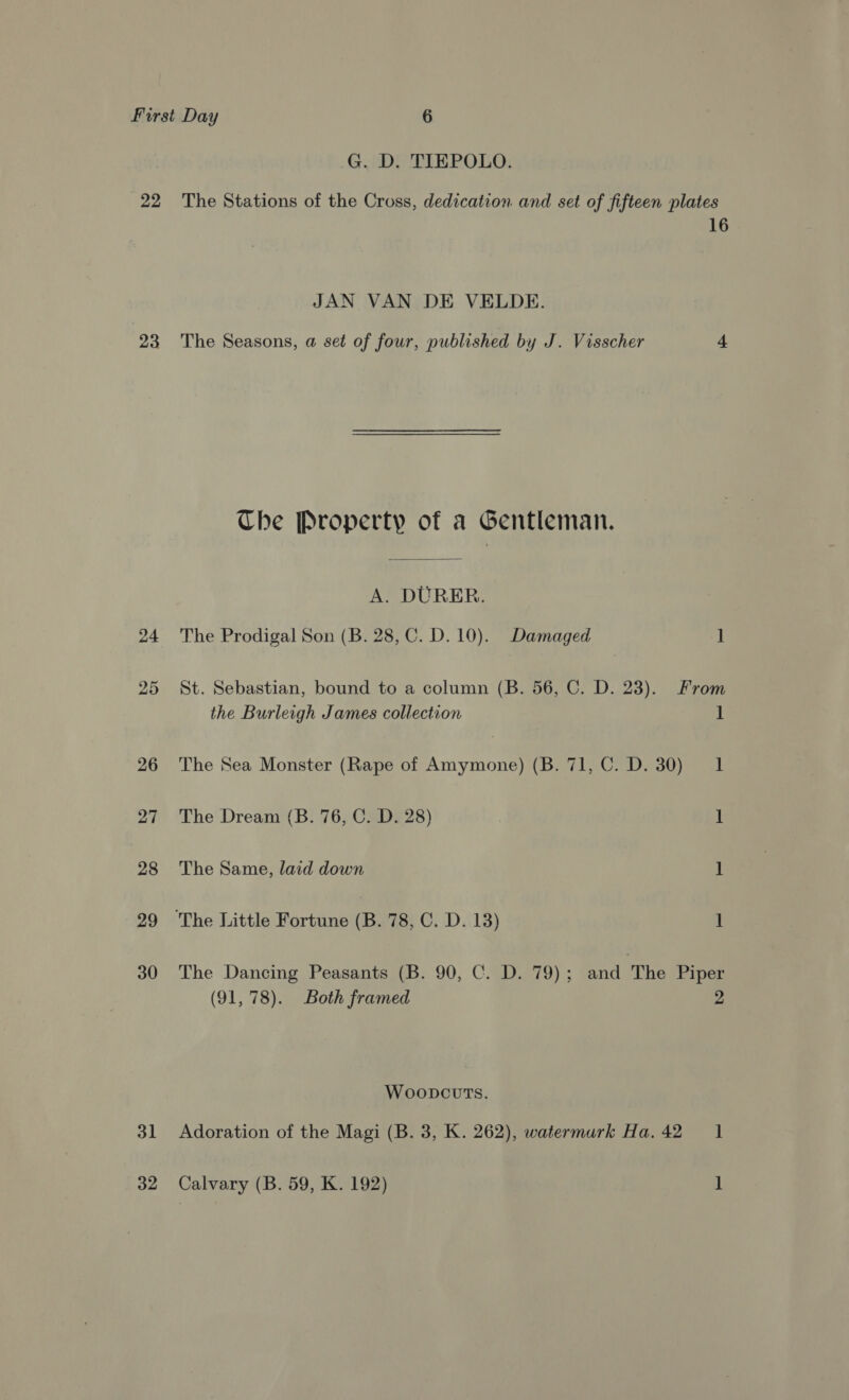 G. D. TIEPOLO. 22 The Stations of the Cross, dedication and set of fifteen plates 16 JAN VAN DE VELDE. 23 The Seasons, a set of four, published by J. Visscher 4 Che Property of a Gentleman. A. DURER. 24 The Prodigal Son (B. 28, C.D. 10). Damaged 1 25 St. Sebastian, bound to a column (B. 56, C. D. 23). From the Burleigh James collection ‘I 26 The Sea Monster (Rape of Amymone) (B. 71, C. D. 30) 1 27 The Dream (B. 76, C. D. 28) 1 28 The Same, laid down 1 29 The Little Fortune (B. 78, C. D. 13) 1 30 The Dancing Peasants (B. 90, C. D. 79); and The Piper (91,78). Both framed 2 Woopcvts. 31 Adoration of the Magi (B. 3, K. 262), watermurk Ha. 42 1 32 Calvary (B. 59, K. 192) 1