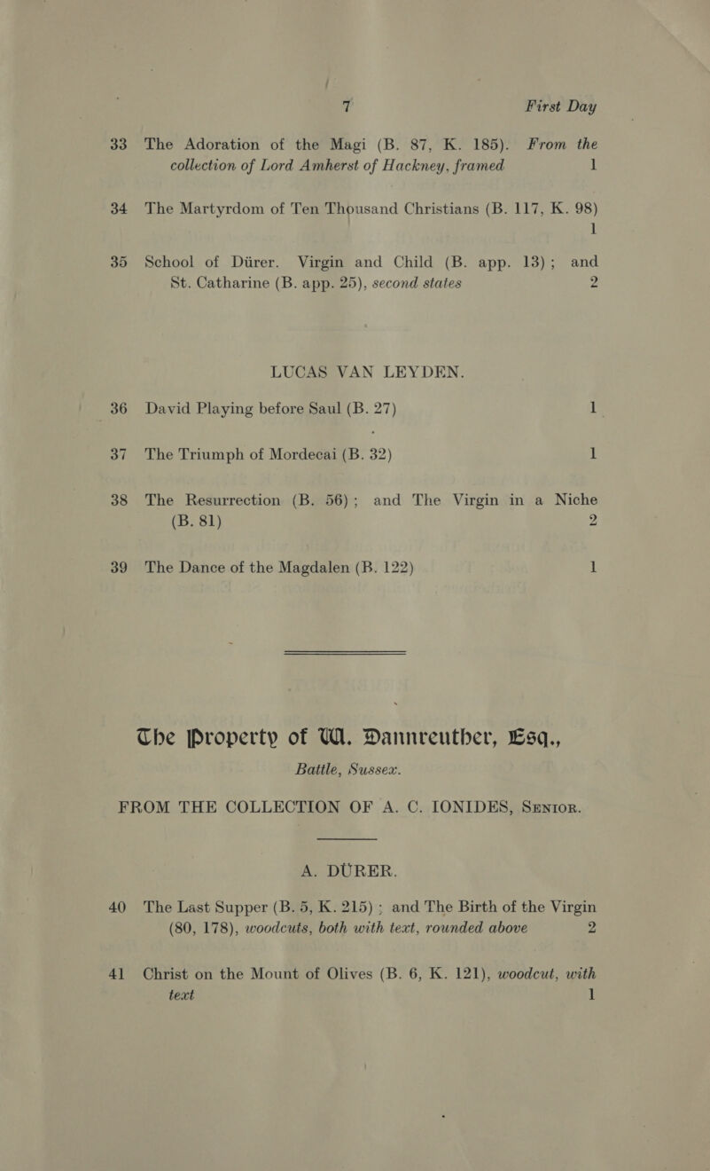 34 35 38 39 if First Day collection of Lord Amherst of Hackney, framed i The Martyrdom of Ten Thousand Christians (B. 117, K. 98) 1 School of Diirer. Virgin and Child (B. app. 13); and St. Catharine (B. app. 25), second states 2 LUCAS VAN LEYDEN. David Playing before Saul (B. 27) 1 The Triumph of Mordecai (B. 32) 1 The Resurrection (B. 56); and The Virgin in a Niche (B. 81) 2 The Dance of the Magdalen (B. 122) 1 Battle, Sussex. A. DURER. (80, 178), woodcuts, both with text, rounded above 2 text 1