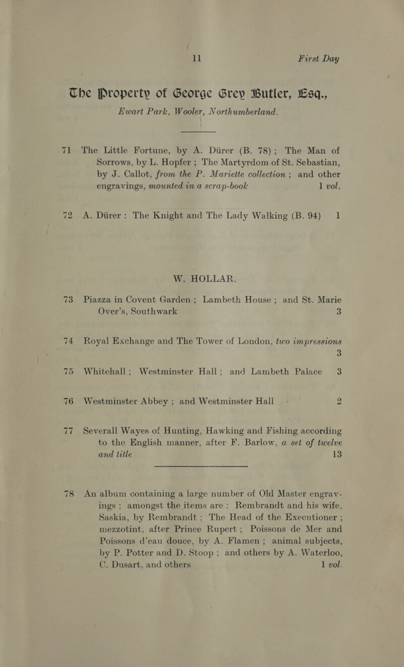 71 ~I Or Ewart Park, Wooler, Northumberland. The Little Fortune, by A. Diirer (B. 78); The Man of Sorrows, by L. Hopfer ; The Martyrdom of St. Sebastian, by J. Callot, from the P. Mariette collection ; and other engravings, mounted in a scrap-book 1 vol. A. Diver: The Knight and The Lady Walking (B. 94) 1 W. HOLLAR. Piazza in Covent Garden ; Lambeth House; and St. Marie Over’s, Southwark 3 Royal Exchange and The Tower of London, two impressions 3 Whitehall ; Westminster Hall; and Lambeth Palace 3 Westminster Abbey ; and Westminster Hall 2 Severall Wayes of Hunting, Hawking and Fishing according to the English manner, after F. Barlow, a set of twelve and title 13 An album containing a large number of Old Master engrav- ings ; amongst the items are: Rembrandt and his wife, Saskia, by Rembrandt ; The Head of the Executioner ; mezzotint, after Prince Rupert; Poissons de Mer and Poissons d’eau douce, by A. Flamen; animal subjects, by P. Potter and D. Stoop; and others by A. Waterloo, C. Dusart. and others 1 vol.