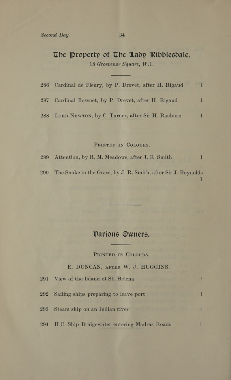 The Property of Che Lady Ribblesdale, 18 Grosvenor Square, W.1. 286 Cardinal de Fleury, by P. Drevet, after H. Rigaud ] 287 Cardinal Bossuet, by P. Drevet, after H. Rigaud ] 288 Lorp Newton, by C. Turner, after Sir H. Raeburn 1 PRINTED IN COLOURS. 289 Attention, by R. M. Meadows, after J. R. Smith ] 290 The Snake in the Grass, by J. R. Smith, after Sir J. Reynolds  1 Various Owners. PRINTED IN COLOURS. E. DUNCAN, artTrer W. J. HUGGINS. 291 View of the Island of St. Helena | 292 Sailing ships preparing to leave port L 293 Steam ship on an Indian river | 294 H.C. Ship Bridgewater entering Madras Roads