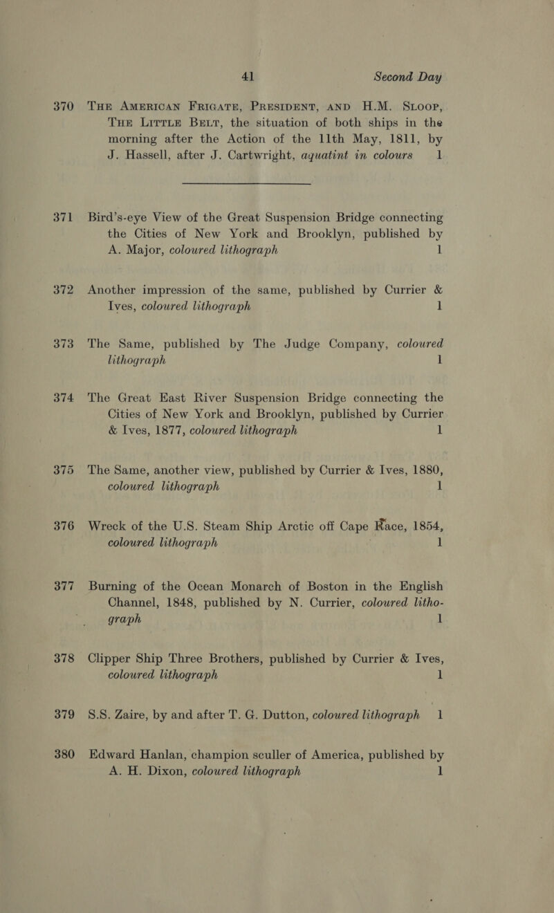 370 371 372 373 374 375 376 377 378 379 380 4] Second Day THE AMERICAN FRIGATE, PRESIDENT, AND H.M. Stoop, THe LirtLe Bett, the situation of both ships in the morning after the Action of the llth May, 1811, by J. Hassell, after J. Cartwright, aguatint in colours 1 Bird’s-eye View of the Great Suspension Bridge connecting the Cities of New York and Brooklyn, published by A. Major, coloured lithograph l Another impression of the same, published by Currier &amp; Ives, coloured lithograph 1 The Same, published by The Judge Company, coloured lithograph 1 The Great East River Suspension Bridge connecting the Cities of New York and Brooklyn, published by Currier &amp; Ives, 1877, coloured lithograph 1 The Same, another view, published by Currier &amp; Ives, 1880, coloured lithograph 1 Wreck of the U.S. Steam Ship Arctic off Cape Race, 1854, coloured lithograph . ] Burning of the Ocean Monarch of Boston in the English Channel, 1848, published by N. Currier, colowred litho- graph 1 Clipper Ship Three Brothers, published by Currier &amp; Ives, coloured lithograph 1 8.8. Zaire, by and after T. G. Dutton, coloured lithograph 1 Edward Hanlan, champion sculler of America, published by A. H. Dixon, colowred lithograph ]