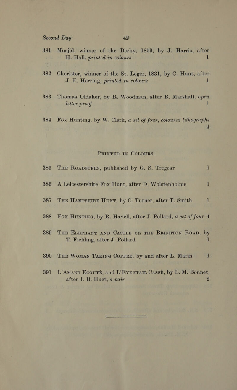 381 382 383 384 385 386 387 388 389 390 391 Musjid, winner of the Derby, 1859, by J. Harris, after H. Hall, printed in colours 1 Chorister, winner of the St. Leger, 1831, by C. Hunt, after J. F. Herring, printed in colours 1 Thomas Oldaker, by R. Woodman, after B. Marshall, open letter proof 1 Fox Hunting, by W. Clerk, a set of four, colowred lithographs 4 PRINTED IN COLOURS. THE RoADSTERS, published by G. S. Tregear 1 A Leicestershire Fox Hunt, after D. Wolstenholme J THE HampsuHire Hunt, by C. Turner, after T. Smith 1 Fox Huntina, by R. Havell, after J. Pollard, a set of four 4 THE ELEPHANT AND CASTLE ON THE BRIGHTON Roap, by T. Fielding, after J. Pollard ] THE WomaAN TAkinG Corres, by and after L. Marin 1 L’Amant Ecovurts, and L’Evenrart Cassf, by L. M. Bonnet, after J. B. Huet, a pair 2