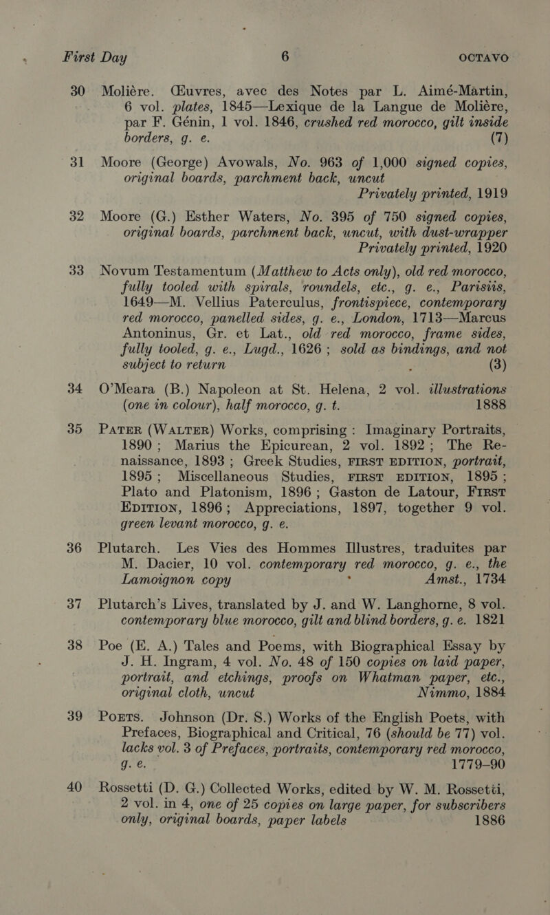 30 Moliére. Ciuvres, avec des Notes par L. Aimé-Martin, 6 vol. plates, 1845—Lexique de la Langue de Moliére, par F. Génin, 1 vol. 1846, crushed red morocco, gilt inside borders, g. e. (7) 31 Moore (George) Avowals, No. 963 of 1,000 signed copies, original boards, parchment back, uncut Privately printed, 1919 32 Moore (G.) Esther Waters, No. 395 of 750 signed copies, original boards, parchment back, uncut, with dust-wrapper Privately printed, 1920 33. Novum Testamentum (Matthew to Acts only), old red morocco, fully tooled with spirals, rowndels, etc., g. e., Parisis, 1649—M. Vellius Paterculus, frontispiece, contemporary red morocco, panelled sides, g. e., London, 1713—Marcus Antoninus, Gr. et Lat., old red morocco, frame sides, fully tooled, g. e., Lugd., 1626; sold as bindings, and not subject to return X (3) 34 O'Meara (B.) Napoleon at St. Helena, 2 vol. dllustrations (one an colour), half morocco, g. t. 1888 35 PatTER (WALTER) Works, comprising: Imaginary Portraits, — 1890 ; Marius the Epicurean, 2 vol. 1892; The Re- naissance, 1893 ; Greek Studies, FIRST EDITION, portrait, 1895; Miscellaneous Studies, FIRST EDITION, 1895 ; Plato and Platonism, 1896; Gaston de Latour, Frrst EpitTion, 1896; Appreciations, 1897, together 9 vol. green levant morocco, g. e. 36 Plutarch. Les Vies des Hommes I[llustres, traduites par M. Dacier, 10 vol. contemporary red morocco, g. e., the Lamoignon copy , Amst., 1734 37 Plutarch’s Lives, translated by J. and W. Langhorne, 8 vol. contemporary blue morocco, gilt and blind borders, g. e. 1821 38 Poe (E. A.) Tales and Poems, with Biographical Essay by J. H. Ingram, 4 vol. No. 48 of 150 copies on laid paper, portrait, and etchings, proofs on Whatman paper, etc., original cloth, uncut Nimmo, 1884 39 Ports. Johnson (Dr. 8.) Works of the English Poets, with Prefaces, Biographical and Critical, 76 (should be 77) vol. lacks vol. 3 of Prefaces, portraits, contemporary red morocco, re: 1779-90 40 Rossetti (D. G.) Collected Works, edited by W. M. Rossetii, 2 vol. in 4, one of 25 copies on large paper, for subscribers only, original boards, paper labels 1886