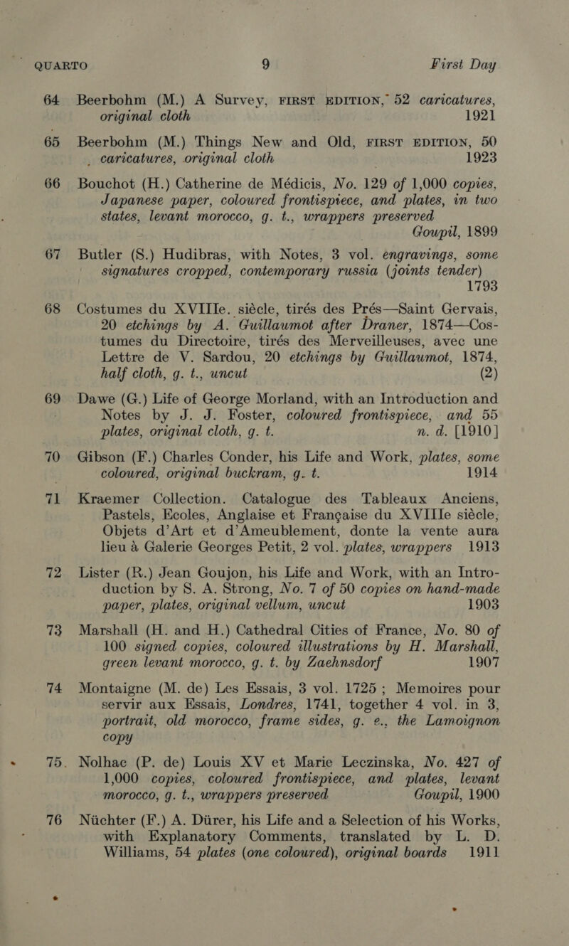 64. 65 66 67 68 69 70 71 72 73 74 76 Beerbohm (M.) A Survey, FIRST EDITION, 52 caricatures, original cloth | 1921 Beerbohm (M.) Things New and Old, First EDITION, 50 _ caricatures, original cloth 1923 Bouchot (H.) Catherine de Médicis, No. 129 of 1,000 copies, Japanese paper, coloured frontisptece, and plates, in two states, levant morocco, g. t., wrappers preserved Gowpil, 1899 Butler (S.) Hudibras, with Notes, 3 vol. engravings, some signatures cropped, contemporary russia (joints tender) 1793 Costumes du XVIIIe. siécle, tirés des Prés—Saint Gervais, 20 etchings by A. Guillawmot after Draner, 1874—Cos- tumes du Directoire, tirés des Merveilleuses, avec une Lettre de V. Sardou, 20 etchings by Guillaumot, 1874, half cloth, g. t., uncut (2) Dawe (G.) Life of George Morland, with an Introduction and Notes by J. J. Foster, coloured frontispiece, and 55 plates, original cloth, q. t. n. d. [1910] Gibson (F.) Charles Conder, his Life and Work, plates, some coloured, original buckram, g. t. 1914 Kraemer Collection. Catalogue des Tableaux Anciens, Pastels, Ecoles, Anglaise et Francaise du X VIIIe siécle; Objets d’Art et d’Ameublement, donte la vente aura lieu a Galerie Georges Petit, 2 vol. plates, wrappers 1913 Lister (R.) Jean Goujon, his Life and Work, with an Intro- duction by 8. A. Strong, No. 7 of 50 copies on hand-made paper, plates, original vellum, uncut 1903 Marshall (H. and H.) Cathedral Cities of France, No. 80 of 100 signed copies, coloured illustrations by H. Marshall, green levant morocco, g. t. by Zaehnsdorf 1907 Montaigne (M. de) Les Essais, 3 vol. 1725 ; Memoires pour servir aux Essais, Londres, 1741, together 4 vol. in 3, portrait, old morocco, frame sides, g. ¢., the Lamoignon copy Nolhac (P. de) Louis XV et Marie Leczinska, No. 427 of 1,000 copies, coloured frontispiece, and plates, levant morocco, g. t., wrappers preserved Goupil, 1900 Niichter (F.) A. Diirer, his Life and a Selection of his Works, with Explanatory Comments, translated by L. D. Williams, 54 plates (one coloured), original boards 1911