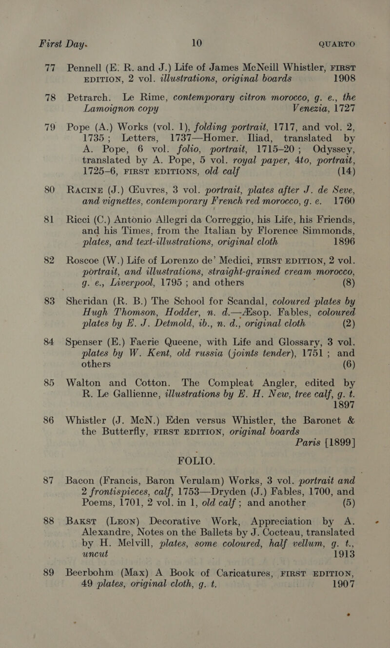 an 78 79 80 81 82 83 84. 86 87 88 89 Pennell (E. R. and J.) Life of James McNeill Whistler, rrrst EDITION, 2 vol. illustrations, original boards 1908 Petrarch. Le Rime, contemporary citron morocco, g. e., the Lamoignon copy Venezia, 1727 Pope (A.) Works (vol. 1), folding portrait, 1717, and vol. 2, 1735 ; Letters, 1737—Homer. Iliad, translated by A. Pope, 6 vol. folio, portrait, 1715-20; Odyssey, translated by A. Pope, 5 vol. royal paper, 4to, portrant, 1725-6, FIRST EDITIONS, old calf (14) Racine (J.) Giuvres, 3 vol. portrait, plates after J. de Seve, and vignettes, contemporary French red morocco, g.e. 1760 Ricci (C.) Antonio Allegri da Correggio, his Life, his Friends, and his Times, from the Italian by Florence Simmonds, plates, and text-illustrations, original cloth 1896 Roscoe (W.) Life of Lorenzo de’ Medici, FIRST EDITION, 2 vol. portrait, and illustrations, straight- grained cream morocco, g. e., Liverpool, 1795 ; and others (8) Hugh Thomson, Hodder, n. d.—Asop. Fables, coloured plates by EH. J. Detmold, 1b., n. d., original cloth (2) Spenser (H.) Faerie Queene, with Life and Glossary, 3 vol. plates by W. Kent, old russia ( eae tender), 1751; and others (6) Walton and Cotton. The Compleat Ancien edited by R. Le Gallienne, dlustrations by H. H. New, tree calf, g. t 1897 Whistler (J. McN.) Eden versus Whistler, the Baronet &amp; the Butterfly, FIRST EDITION, original boards Paris {1899 ] FOLIO. Bacon (Francis, Baron Verulam) Works, 3 vol. portrait and 3 2 frontispreces, calf, 1753—Dryden (J.) Fables, 1700, and Poems, 1701, 2 vol. in 1, old calf ; and another (5) Baxkst (Leon) Decorative Work, Appreciation by A. Alexandre, Notes on the Ballets by J. Cocteau, translated by H. Melvill, plates, some coloured, half vellum, g. t., uncut 1913 Beerbohm (Max) A Book of Caricatures, FIRST EDITION, 49 plates, original cloth, g. t. 1907