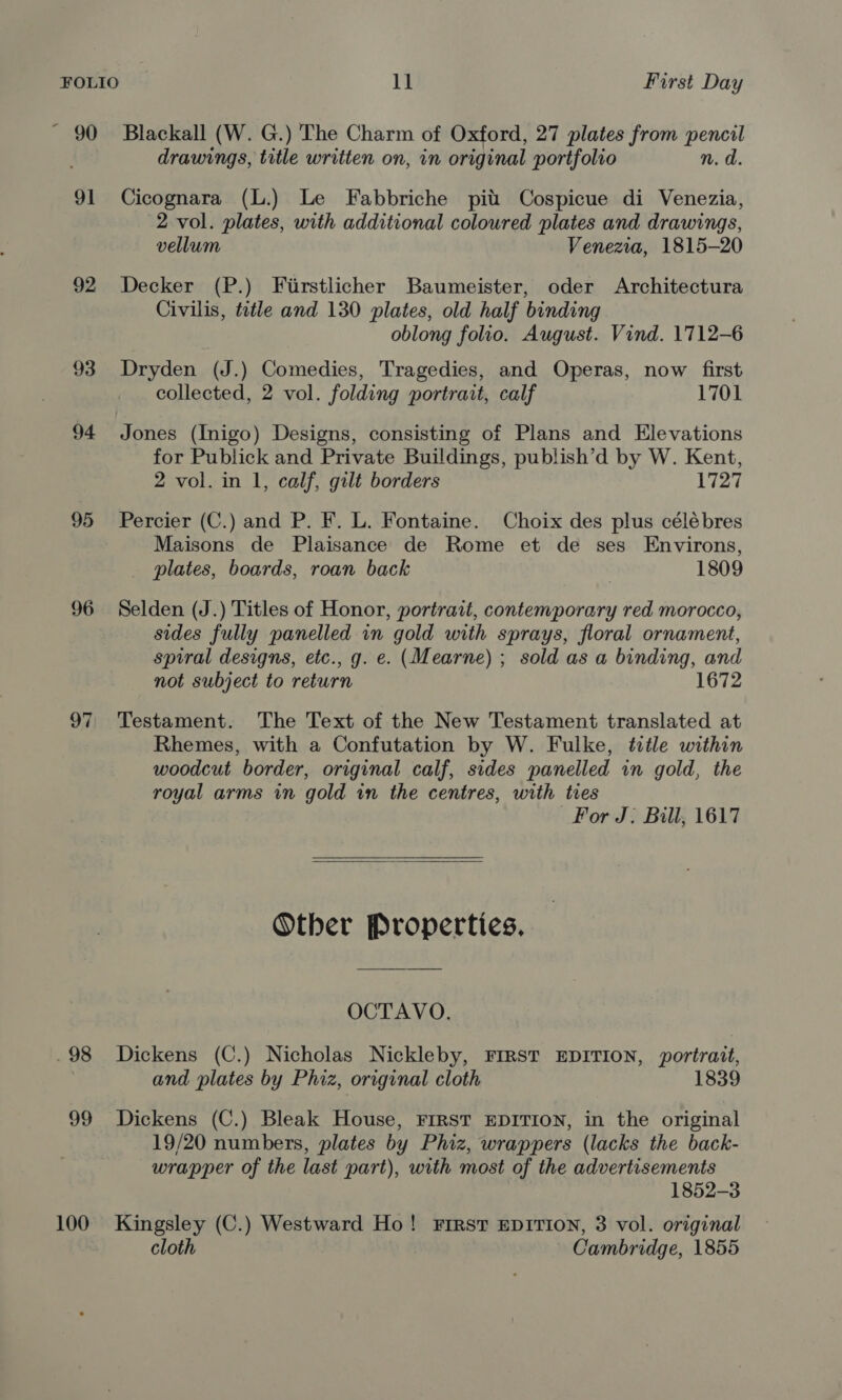 ~ 90 Blackall (W. G.) The Charm of Oxford, 27 plates from pencil drawings, title written on, in original portfolio n, d. 91 Cicognara (L.) Le Fabbriche pit Cospicue di Venezia, 2 vol. plates, with additional coloured plates and drawings, vellum Venezia, 1815-20 92 Decker (P.) Firstlicher Baumeister, oder Architectura Civilis, title and 130 plates, old half binding oblong folio. August. Vind. 1712-6 93 Dryden (J.) Comedies, Tragedies, and Operas, now first collected, 2 vol. folding portrait, calf 1701 94 Jones (Inigo) Designs, consisting of Plans and Elevations for Publick and Private Buildings, publish’d by W. Kent, 2 vol. in 1, calf, gilt borders 1727 95 Percier (C.) and P. F. L. Fontaine. Choix des plus célébres Maisons de Plaisance de Rome et de ses Environs, plates, boards, roan back 1809 96 Selden (J.) Titles of Honor, portrait, contemporary red morocco, sides fully panelled in gold with sprays, floral ornament, spiral designs, etc., g. e. (Mearne) ; sold as a binding, and not subject to return 1672 97 Testament. The Text of the New Testament translated at Rhemes, with a Confutation by W. Fulke, title within woodcut border, original calf, sides panelled in gold, the royal arms in gold in the centres, with ties For J. Bill; 1617   Other Properties. OCTAVO. .98 Dickens (C.) Nicholas Nickleby, FIRST EDITION, portrait, and plates by Phiz, original cloth 1839 99 Dickens (C.) Bleak House, First EDITION, in the original 19/20 numbers, plates by Phiz, wrappers (lacks the back- wrapper of the last part), with most of the advertisements 1852-3 100 Kingsley (C.) Westward Ho! First EDITION, 3 vol. original cloth Cambridge, 1855