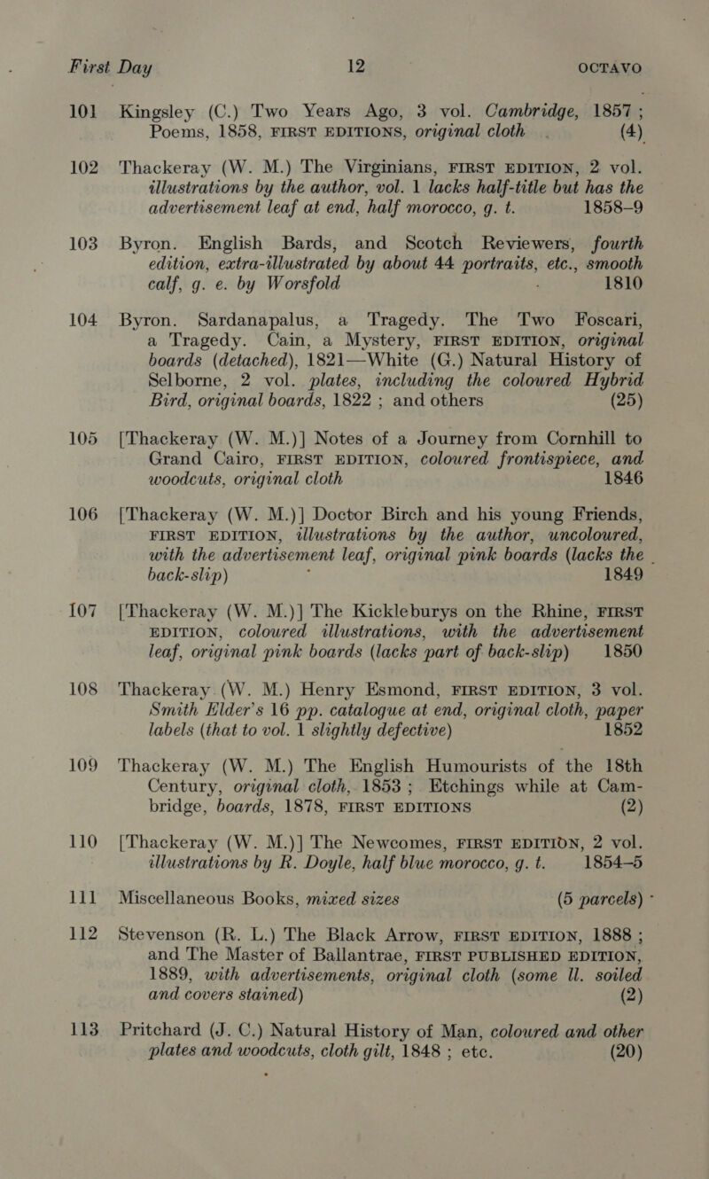 10] 102 103 104 106 107 108 109 110 1b wt 112 113 Kingsley (C.) Two Years Ago, 3 vol. Cambridge, 1857 ; Poems, 1858, FIRST EDITIONS, original cloth. (4) Thackeray (W. M.) The Virginians, FIRST EDITION, 2 vol. illustrations by the author, vol. 1 lacks half-title but has the advertisement leaf at end, half morocco, q. t. 1858-9 Byron. English Bards, and Scotch Reviewers, fourth edition, extra-illustrated by about 44 portraits, etc., smooth calf, g. e. by Worsfold . 1810 Byron. Sardanapalus, a Tragedy. The Two Foscari, a Tragedy. Cain, a Mystery, FIRST EDITION, original boards (detached), 1821—White (G.) Natural History of Selborne, 2 vol. plates, including the coloured Hybrid Bird, original boards, 1822 ; and others (25) [Thackeray (W. M.)] Notes of a Journey from Cornhill to Grand Cairo, FIRST EDITION, coloured frontispiece, and woodcuts, original cloth 1846 [Thackeray (W. M.)] Doctor Birch and his young Friends, FIRST EDITION, illustrations by the author, uncoloured, with the advertisement leaf, original pink boards (lacks the . back-slip) : 1849 [Thackeray (W. M.)] The Kickleburys on the Rhine, FIRST EDITION, coloured illustrations, with the advertisement leaf, original pink boards (lacks part of back-slip) 1850 Thackeray (W. M.) Henry Esmond, FIRST EDITION, 3 vol. Smith Elder's 16 pp. catalogue at end, original cloth, paper labels (that to vol. 1 slightly defective) 1852 Thackeray (W. M.) The English Humourists of the 18th Century, original cloth, 1853 ; Etchings while at Cam- bridge, boards, 1878, FIRST EDITIONS (2) [Thackeray (W. M.)] The Newcomes, FIRST EDITION, 2 vol. llustrations by R. Doyle, half blue morocco, g. t. 1854-5 Miscellaneous Books, mixed sizes (5 parcels) ° Stevenson (R. L.) The Black Arrow, FIRST EDITION, 1888 ; and The Master of Ballantrae, FIRST PUBLISHED EDITION, 1889, with advertisements, original cloth (some Ul. soiled and covers stained) (2) Pritchard (J. C.) Natural History of Man, colowred and other plates and woodcuts, cloth gilt, 1848 ; etc. (20)