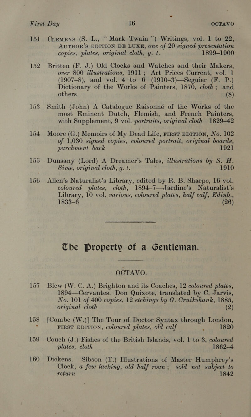 15] 152 CuemMENS (S. L., ‘‘ Mark Twain’’) Writings, vol. 1 to 22, AUTHOR’S EDITION DE LUXE, one of 20 signed presentation copies, plates, original cloth, g. t. 1899-1900 Britten (F. J.) Old Clocks and Watches and their Makers, over 800 illustrations, 1911; Art Prices Current, vol. 1 (1907-8), and vol. 4 to 6 (1910-3)—Seguier (F. P.) Dictionary of the Works of Painters, 1870, cloth; and others (8) Smith (John) A Catalogue Raisonné of the Works of the most Eminent Dutch, Flemish, and French Painters, with Supplement, 9 vol. portraits, original cloth 1829-42 Moore (G.) Memoirs of My Dead Life, rrrst EDITION, No. 102 of 1,030 signed copies, coloured portrait, original boards, parchment back 1921 Dunsany (Lord) A Dreamer’s ‘Tales, illustrations by S. A. Sime, original cloth, g. t. 1910 Allen’s Naturalist’s Library, edited by R. B. Sharpe, 16 vol. coloured plates, cloth, 1894—7—Jardine’s Naturalist’s Library, 10 vol. various, coloured plates, half calf, Edinb., 1833-6 (26) Che Property of a Gentleman. OCTAVO. Blew (W. C. A.) Brighton and its Coaches, 12 coloured plates, 1894—Cervantes. Don Quixote, translated by C. Jarvis, No. 101 of 400 copies, 12 etchings by G. Cruikshank, 1885, original cloth (2) [Combe (W.)] The Tour of Doctor Syntax through London, FIRST EDITION, coloured plates, old calf : 1820 Couch (J.) Fishes of the British Islands, vol. 1 to 3, coloured plates, cloth 1862-4 Dickens. Sibson (T.) Illustrations of Master Humphrey’s Clock, a few oe old half roan; sold not subject to return 1842