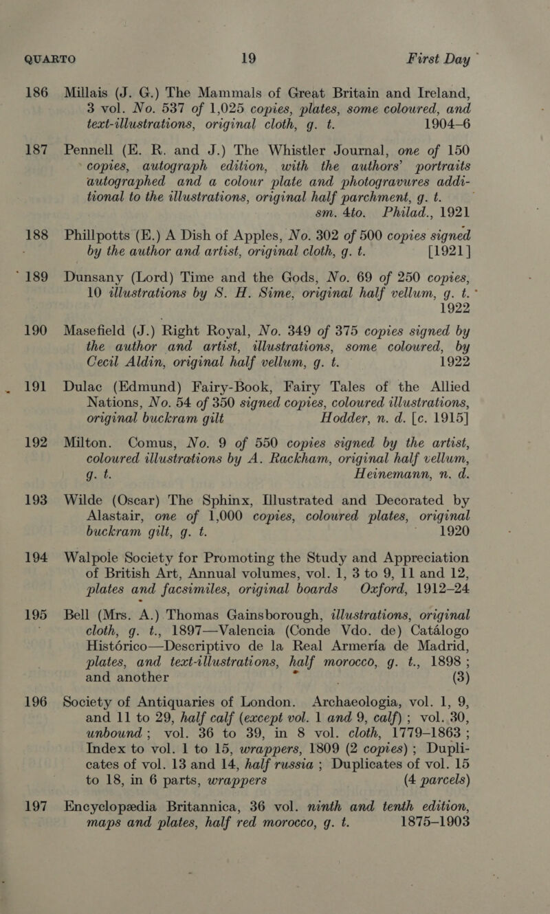 186 187 188 ' 189 190 191 192 193 194 195 196 197 Millais (J. G.) The Mammals of Great Britain and Ireland, 3 vol. No. 537 of 1,025 copies, plates, some coloured, and text-illustrations, original cloth, g. t. 1904-6 Pennell (EK. R, and J.) The Whistler Journal, one of 150 copies, autograph edition, with the authors’ portraits autographed and a colour plate and photogravures addi- tional to the illustrations, original half parchment, g. t. sm. 4to. Philad., 1921 Phillpotts (E.) A Dish of Apples, No. 302 of 500 copies signed by the author and artist, original cloth, gq. t. [1921 ] Dunsany (Lord) Time and the Gods, No. 69 of 250 copies, 10 illustrations by S. H. Sime, original half vellum, g. t.° 1922 Masefield (J.) Right Royal, No. 349 of 375 copies signed by the author and artist, illustrations, some coloured, by Cecil Aldin, original half vellum, g. t. 1922 Dulac (Edmund) Fairy-Book, Fairy Tales of the Allied Nations, No. 54 of 350 signed copies, coloured illustrations, original buckram gilt Hodder, n. d. [c. 1915] Milton. Comus, No. 9 of 550 copies signed by the artist, coloured illustrations by A. Rackham, original half vellum, uit. Heinemann, n. d. Wilde (Oscar) The Sphinx, [Illustrated and Decorated by Alastair, one of 1,000 copies, coloured plates, original buckram gilt, g. t. 1920 Walpole Society for Promoting the Study and Appreciation of British Art, Annual volumes, vol. 1, 3 to 9, 11 and 12, plates and facsimiles, original boards Oxford, 1912-24 Bell (Mrs. A.). Thomas Gainsborough, illustrations, original cloth, g. t., 1897—Valencia (Conde Vdo. de) Catélogo Histérico—Descriptivo de la Real Armeria de Madrid, plates, and text-tllustrations, half morocco, g. t., 1898; and another (3) Society of Antiquaries of London. eneaicle as. vol. 1, 9; and 11 to 29, half calf (except vol. 1 and 9, calf) ; vol. 30, unbound; vol. 36 to 39, in 8 vol. cloth, 1779-1863 : Index to vol. 1 to 15, wrappers, 1809 (2 copies) ; Dupli- cates of vol. 13 and 14, half russia ; Duplicates of vol. 15 to 18, in 6 parts, wrappers (4 parcels) Encyclopedia Britannica, 36 vol. ninth and tenth edition, maps and plates, half red morocco, g. t. 1875-1903