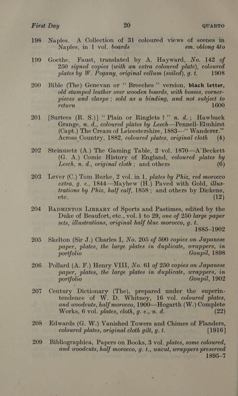 198 199 200 201 202 203 204 205 206 207 208 209 Naples. A Collection of 31 coloured views of scenes in Naples, in 1 vol. boards sm. oblong 4to Goethe. Faust, translated by A. Hayward, No. 142 of 250 signed copies (with an extra coloured plate), coloured plates by W. Pogany, original vellum (soiled), q. t. 1908 Bible (The) Genevan or ‘“‘ Breeches ”’ version, black letter, old stamped leather over wooden boards, with bosses, corner- preces and clasps ; sold as a binding, and not subject to return 1600. [Surtees (R. 8.)] “‘ Plain or Ringlets ?” n. d.; Hawbuck Grange, n. d., coloured plates by Leech—Pennell-Elmhirst (Capt.) The Cream of Leicestershire, 1883—-‘‘ Wanderer.”’ Across Country, 1882, coloured plates, original cloth (4) Steinmetz (A.) The Gaming Table, 2 vol. 1870—A’ Beckett (G. A.) Comic History of England, colowred plates by Leech, n. d., original cloth ; and others — (6) Lever (C.) Tom Burke, 2 vol. in 1, plates by Phiz, red morocco extra, g. e., 1844—Mayhew (H.) Paved with Gold, illus- trations by Phiz, half calf, 1858; and others by Dickens, etc. (12) BADMINTON LiBRARyY of Sports and Pastimes, edited by the Duke of Beaufort, etc., vol. 1 to 29, one of 250 large paper sets, illustrations, original half blue morocco, g. t. 1885-1902 Skelton (Sir J.) Charles I, No. 205 of 500 copies on Japanese paper, plates, the large plates in duplicate, wrappers, in portfolio Goupil, 1898 Pollard (A. F.) Henry VIII, No. 61 i 250 copies on Japanese paper, plates, the large ‘plates in duplicate, wrappers, in portfolio Goupil, 1902 Century Dictionary (The), prepared under the superin- tendence ‘of W. D. Whitney, 16 vol. coloured plates, and woodcuts, half morocco, 1900—Hogarth (W.) Complete _ Works, 6 vol. plates, cloth, g. e., n. d. (22) Edwards (G. W.) Vanished Towers and Chimes of Flanders, coloured plates, original cloth gilt, g. t. [1916] Bibliographica, Papers on Books, 3 vol. plates, some coloured, and woodcuts, half morocco, g. t., uncut, ghee preserved 1895-7