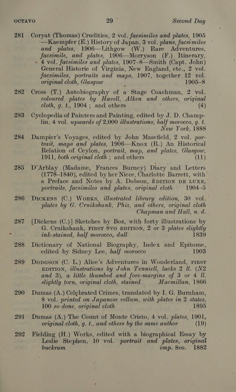 281 Coryat (Thomas) Crudities, 2 vol. faesimiles and plates, 1905 —Kaempfer (E.) History of Japan, 3 vol. plans, facsimiles and plates, 1906—Lithgow (W.) Rare Adventures, facsimile, and plates, 1906—Morryson (F.) Itinerary, &gt; 4 vol. facsimiles and plates, 1907-8—Smith (Capt. John) General Historie of Virginia, New England, etc., 2 vol. facsimiles, portraits and maps, 1907, together 12 vol. original cloth, Glasgow 1905-8 282 Cross (T.) Autobiography of a Stage Coachman, 2 vol. coloured plates by Havell, Alken and others, original cloth, g. t., 1904 ; and others (4) 283 Cyclopedia of Painters and Painting, edited by J. D. Champ- lin, 4 vol. wpwards of 2,000 illustrations, half morocco, g. t. New York, 1888 284 Dampier’s Voyages, edited by John Masefield, 2 vol. por- trait, maps and plates, 1906—Knox (R.} An Historical Relation of Ceylon, portrait, map, and plates, Glasgow, 1911, both original cloth ; and others (11) 285 D’Arblay (Madame, Frances Burney) Diary and Letters (1778-1840), edited by her Niece, Charlotte Barrett, with a Preface and Notes by A. Dobson, EDITION DE LUXE, portraits, facsimiles and plates, original cloth 1904-5 286 DickEns (C.) Works, illustrated library edition, 30 vol. plates by G. Cruikshank, Phiz, and others, original cloth Chapman and Hall, n. d. 287 [Dickens (C.)] Sketches by Boz, with forty illustrations by G. Cruikshank, FIRST 8VO EDITION, 2 or 3 plates slightly ink-stained, half morocco, dull 1839 288 Dictionary of National Biography, Index and Epitome, edited by Sidney Lee, half morocco 1903 289 Dopason (C. L.) Alice’s Adventures in Wonderland, FIRST EDITION, illustrations by John Tenniell, lacks 2 ll. (N2 and 3), a little thumbed and fore-margins of 3 or 4 Il. slightly torn, original cloth, stained Macmillan, 1866 290 Dumas (A.) Celebrated Crimes, translated by I. G. Burnham, 8 vol. printed on Japanese vellum, with plates in 2 states, 100 so done, original cloth 1895 291 Dumas (A.) The Count of Monte Cristo, 4 vol. plates, 1901, original cloth, g. t., and others by the same author (19) 292 Fielding (H.) Works, edited with a biographical Essay by | Leslie Stephen, 10 vol. portrait and plates, original buckram imp. 8vo. 1882