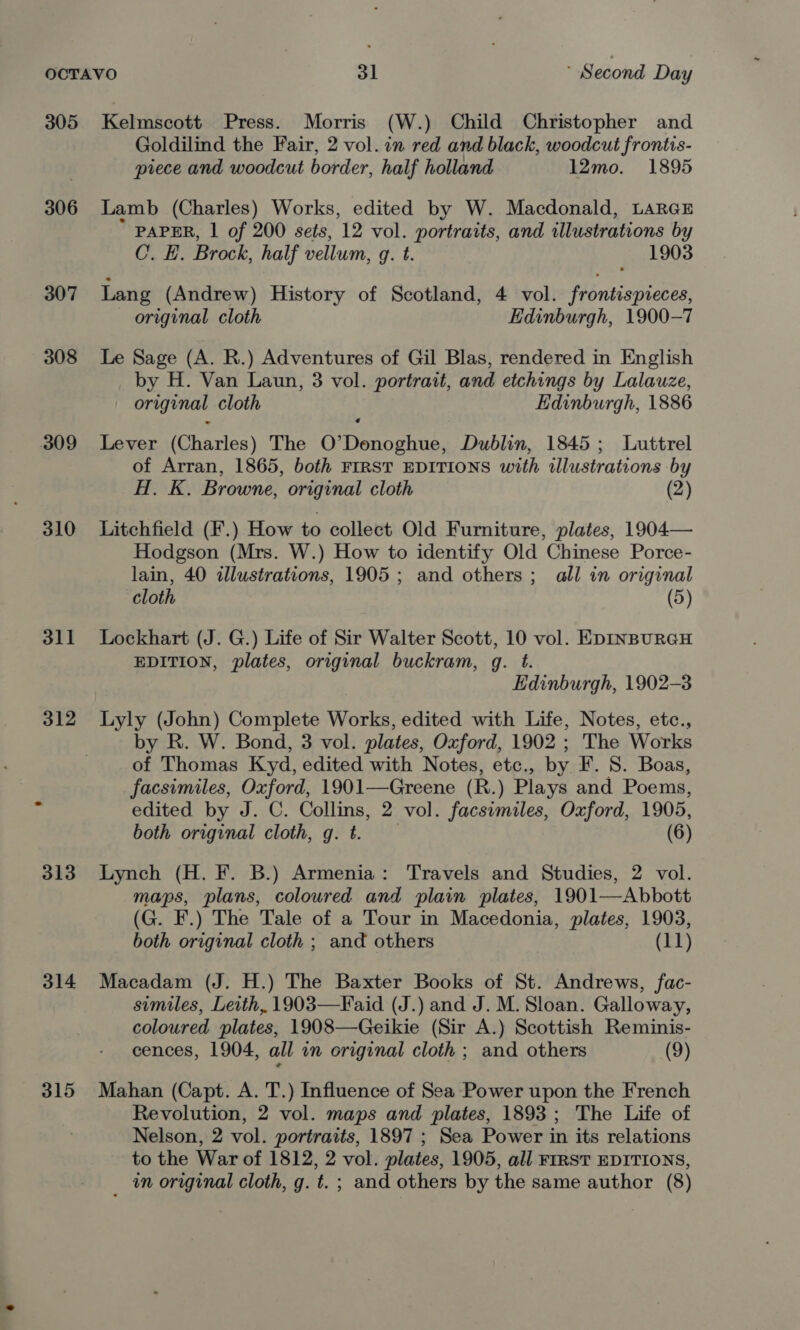 305 Kelmscott Press. Morris (W.) Child Christopher and Goldilind the Fair, 2 vol. in red and black, woodcut frontis- piece and woodcut border, half holland 12mo. 1895 306 Lamb (Charles) Works, edited by W. Macdonald, LarGE PAPER, 1 of 200 sets, 12 vol. portraits, and illustrations by C. E. Brock, half vellum, q. t. 1903 307 Lang (Andrew) History of Scotland, 4 vol. frontispveces, original cloth Edinburgh, 1900-7 308 Le Sage (A. R.) Adventures of Gil Blas, rendered in English by H. Van Laun, 3 vol. portrait, and etchings by Lalauze, original cloth Edinburgh, 1886 309 Lever (Charles) The O’Donoghue, Dublin, 1845; Luttrel of Arran, 1865, both FIRST EDITIONS with illustrations by H. K. Browne, original cloth (2) 310 Litchfield (F.) How to collect Old Furniture, plates, 1904— Hodgson (Mrs. W.) How to identify Old Chinese Porce- lain, 40 illustrations, 1905 ; and others ;_ all in original cloth (5) 311 Lockhart (J. G.) Life of Sir Walter Scott, 10 vol. EpInNBURGH EDITION, plates, original buckram, g. t. Edinburgh, 1902-3 312 Lyly (John) Complete Works, edited with Life, Notes, etc., by R. W. Bond, 3 vol. plates, Oxford, 1902 ; The Works of Thomas Kyd, edited with Notes, etc., by F. 8. Boas, facsimiles, Oxford, 1901—Greene (R.) Plays and Poems, edited by J. C. Collins, 2 vol. facsimiles, Oxford, 1905, both original cloth, gq. t. (6) 313 Lynch (H. F. B.) Armenia: Travels and Studies, 2 vol. maps, plans, coloured and plain plates, 1901—Abbott (G. F.) The Tale of a Tour in Macedonia, plates, 1903, both original cloth ; and others (11) 314 Macadam (J. H.) The Baxter Books of St. Andrews, fac- similes, Leith, 1903—Faid (J.) and J. M. Sloan. Galloway, coloured plates, 1908—Geikie (Sir A.) Scottish Reminis- cences, 1904, all in original cloth ; and others (9) 315 Mahan (Capt. A. T.) Influence of Sea Power upon the French Revolution, 2 vol. maps and plates, 1893; The Life of Nelson, 2 vol. portraits, 1897 ; Sea Power in its relations to the War of 1812, 2 vol. plates, 1905, all FIRST EDITIONS, _ tn original cloth, g. t. ; and others by the same author (8)