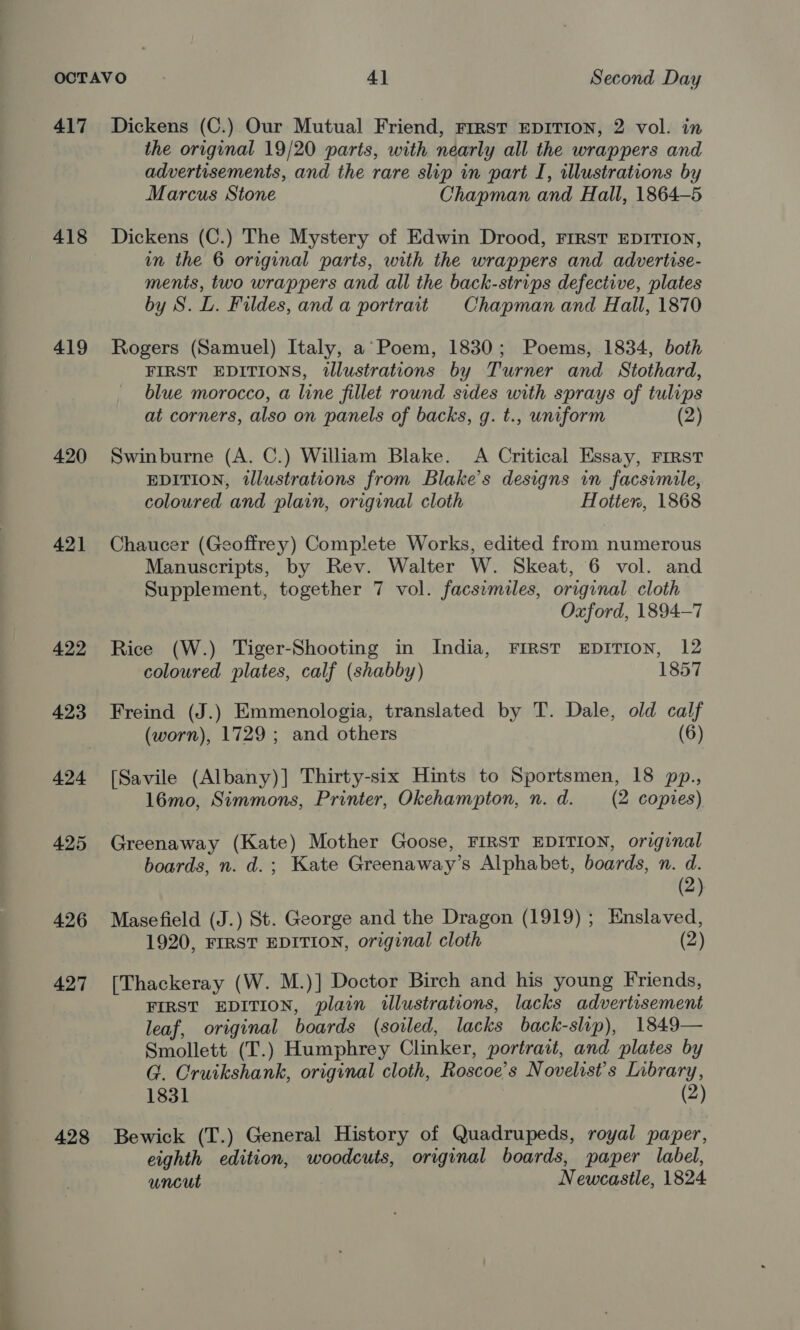 417 418 419 420 42] 422 423 424 426 427 428 Dickens (C.) Our Mutual Friend, rrrst EDITION, 2 vol. in the original 19/20 parts, with nearly all the wrappers and advertisements, and the rare slip in part I, illustrations by Marcus Stone Chapman and Hall, 1864-5 Dickens (C.) The Mystery of Edwin Drood, FIRST EDITION, wn the 6 original parts, with the wrappers and advertise- ments, two wrappers and all the back-strips defective, plates by S. L. Fildes, and a portrait Chapman and Hall, 1870 Rogers (Samuel) Italy, a’ Poem, 1830; Poems, 1834, both FIRST EDITIONS, illustrations by Turner and Stothard, blue morocco, a line fillet round sides with sprays of tulips at corners, also on panels of backs, g. t., uniform (2) Swinburne (A. C.) William Blake. A Critical Essay, Frrst EDITION, illustrations from Blake's designs in facsimile, coloured and plain, original cloth Hotter, 1868 Chaucer (Geoffrey) Complete Works, edited from numerous Manuscripts, by Rev. Walter W. Skeat, 6 vol. and Supplement, together 7 vol. facsimiles, original cloth Oxford, 1894-7 Rice (W.) Tiger-Shooting in India, First EDITION, 12 coloured plates, calf (shabby) 1857 Freind (J.) Emmenologia, translated by T. Dale, old calf (worn), 1729; and others (6) [Savile (Albany)] Thirty-six Hints to Sportsmen, 18 pp., 16mo, Simmons, Printer, Okehampton, n.d. (2 copies) Greenaway (Kate) Mother Goose, FIRST EDITION, original boards, n. d.; Kate Greenaway’s Alphabet, boards, n. d. PY (2) Masefield (J.) St. George and the Dragon (1919) ; Enslaved, 1920, FIRST EDITION, original cloth (2) [Thackeray (W. M.)] Doctor Birch and his young Friends, FIRST EDITION, plain illustrations, lacks advertisement leaf, original boards (soiled, lacks back-slip), 1849— Smollett (T.) Humphrey Clinker, portrait, and plates by G. Cruikshank, original cloth, Roscoe's Novelist’s Library, 1831 (2) Bewick (T.) General History of Quadrupeds, royal paper, eighth edition, woodcuts, original boards, paper label, uncut Newcastle, 1824