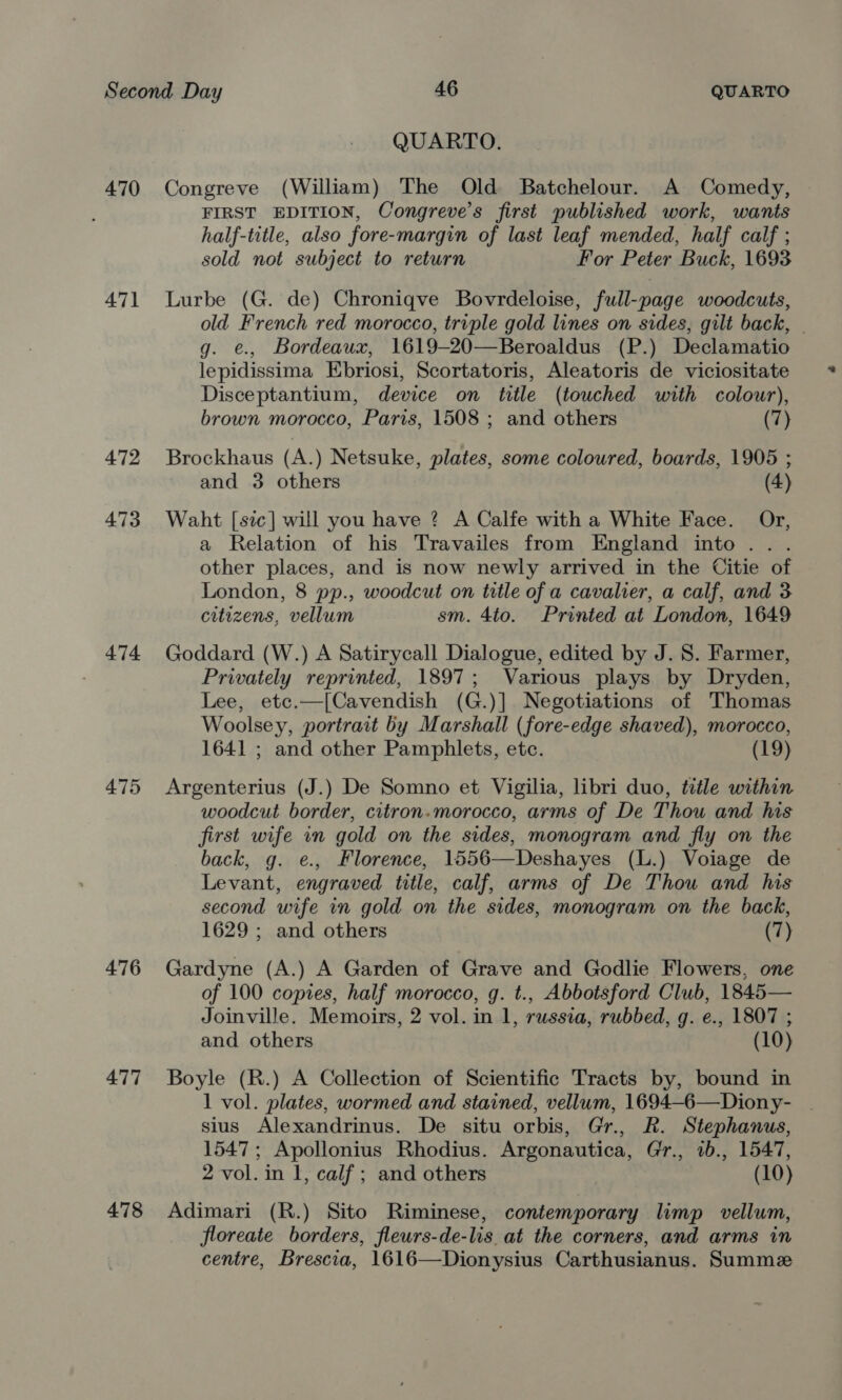 QUARTO. 470 Congreve (William) The Old Batchelour. A Comedy, FIRST EDITION, Congreve’s first published work, wants half-title, also fore-margin of last leaf mended, half calf ; sold not subject to return For Peter Buck, 1693 471 Lurbe (G. de) Chroniqve Bovrdeloise, full-page woodcuts, old French red morocco, triple gold lines on sides, gilt back, . g. e., Bordeaux, 1619-20—Beroaldus (P.) Declamatio lepidissima Ebriosi, Scortatoris, Aleatoris de viciositate Disceptantium, device on title (touched with colour), brown morocco, Paris, 1508 ; and others (7) 472 Brockhaus (A.) Netsuke, plates, some coloured, boards, 1905 ; and 3 others (4) 473 Waht [sic] will you have ? A Calfe with a White Face. Or, a Relation of his Travailes from England into... other places, and is now newly arrived in the Citie of London, 8 pp., woodcut on title of a cavalier, a calf, and 3 citizens, vellum sm. 4to. Printed at London, 1649 474 Goddard (W.) A Satirycall Dialogue, edited by J. 8. Farmer, Privately reprinted, 1897; Various plays by Dryden, Lee, etc.—[Cavendish (G.)]. Negotiations of Thomas Woolsey, portrait by Marshall (fore-edge shaved), morocco, 1641 ; and other Pamphlets, etc. (19) 475 Argenterius (J.) De Somno et Vigilia, libri duo, title within woodcut border, citron.morocco, arms of De Thou and his first wife in gold on the sides, monogram and fly on the back, g. e., Florence, 1556—Deshayes (L.) Voiage de Levant, engraved title, calf, arms of De Thou and his second wife in gold on the sides, monogram on the back, 1629 ; and others (7) 476 Gardyne (A.) A Garden of Grave and Godlie Flowers, one of 100 copies, half morocco, g. t., Abbotsford Club, 1845— Joinville. Memoirs, 2 vol. in 1, russia, rubbed, g. e., 1807 ; and others (10) 477 Boyle (R.) A Collection of Scientific Tracts by, bound in 1 vol. plates, wormed and stained, vellum, 1694-6—Diony- . sius Alexandrinus. De situ orbis, Gr., R. Stephanus, 1547; Apollonius Rhodius. Argonautica, Gr., 1b., 1547, 2 vol. in I, calf ; and others (10) 478 Adimari (R.) Sito Riminese, contemporary limp vellum, floreate borders, fleurs-de-lis at the corners, and arms in centre, Brescia, 1616—Dionysius Carthusianus. Summe