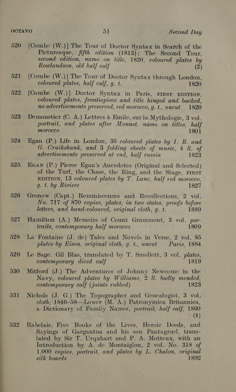 520 521 522 523 524 525 526 530 531 [ Combe (W.)] The Tour of Doctor Syntax in Search of the Picturesque, . fifth edition (1813); The Second Tour, second edition, name on title, 1820, colowred plates by Rowlandson, old half calf (2) [Combe (W.)] The Tour of Doctor Syntax through London, coloured plates, half calf, g. t. 1820 [Combe (W.)] Doctor Syntax in Paris, First EDITION, coloured plates, frontispiece and title hinged and backed, no advertisements preserved, red morocco, g. t., uncut 1820 portrait, and plates after Monnet, name on titles, half morocco 180] Egan (P.) Life in London, 36 coloured plates by I. R. and G. Cruikshank, and 3 folding sheets of music, 4 ll. of advertisements preserved at end, half russia 1823 Ee@an (P.) Pierce Egan’s Anecdotes (Original and Selected) of the Turf, the Chase, the Ring, and the Stage, First EDITION, 13 coloured plates by T'. Lane, half red morocco, g. t. by Riviere 1827 Gronow (Capt.) Reminiscences and Recollections, 2 vol. No. 717 of 870 copies, plates; in two states, proofs before letters, and hand-coloured, original cloth, g. t. 1889 Hamilton (A.) Memoirs of Count Grammont, 3 vol. por- traits, contemporary half morocco 1809 La Fontaine (J. de) Tales and Novels in Verse, 2 vol. 85 plates by Eisen, original cloth, g. t., uncut Paris, 1884 Le Sage. Gil Blas, translated by T. Smollett, 3 vol. plates, contemporary diced calf 1819 Navy, coloured plates by Williams, 2 ll. badly mended, contemporary calf (joints rubbed) 1823 Nichols (J. G.) The Topographer and Genealogist, 3 vol. cloth, 1846-58—Lower (M. A.) Patronymica Britannica, a Dictionary of Family Names, portrait, haif calf, 1860 (4) Rabelais. Five Books of the Lives, Heroic Deeds, and Sayings of Gargantua and his son Pantagruel, trans- lated by Sir T. Urquhart and P. A. Motteux, with an Introduction by A. de Montaiglon, 2 vol. No. 318 of 1,000 copies, portrait, and plates by L. Chalon, original silk boards 1892