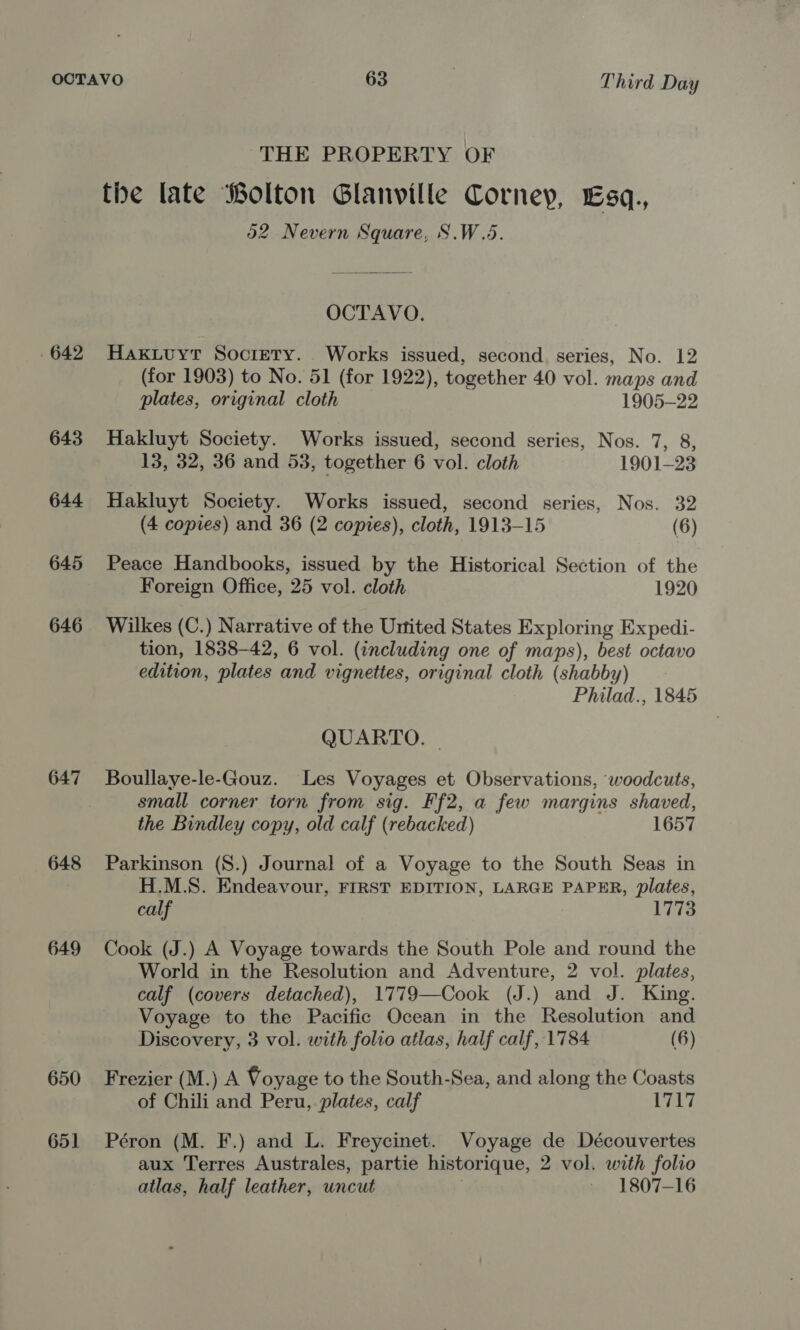 642 643 644 645 646 647 648 649 650 651 THE PROPERTY OF d2 Nevern Square, S.W.5 OCTAVO. Hakuuyt Society. Works issued, second. series, No. 12 (for 1903) to No. 51 (for 1922), together 40 vol. maps and plates, original cloth 1905-22 Hakluyt Society. Works issued, second series, Nos. 7, 8, 13, 32, 36 and 53, together 6 vol. cloth 1901-23 Hakluyt Society. Works issued, second series, Nos. 32 (4 copies) and 36 (2 copies), cloth, 1913-15 (6) Peace Handbooks, issued by the Historical Section of the Foreign Office, 25 vol. cloth 1920 Wilkes (C.) Narrative of the United States Exploring Expedi- tion, 1838-42, 6 vol. (including one of maps), best octavo edition, plates and vignettes, original cloth (shabby) Philad., 1845 QUARTO. Boullaye-le-Gouz. Les Voyages et Observations, ‘woodcuts, small corner torn from sig. Ff2, a few margins shaved, the Bindley copy, old calf (rebacked) 1657 Parkinson (S.) Journal of a Voyage to the South Seas in H.M.S. Endeavour, FIRST EDITION, LARGE PAPER, plates, calf 1773 Cook (J.) A Voyage towards the South Pole and round the World in the Resolution and Adventure, 2 vol. plates, calf (covers detached), 1779—Cook (J.) and J. King. Voyage to the Pacific Ocean in the Resolution and Discovery, 3 vol. with folio atlas, half calf, 1784 (6) Frezier (M.) A Voyage to the South-Sea, and along the Coasts of Chili and Peru, plates, calf 1717 Péron (M. F.) and L. Freycinet. Voyage de Découvertes aux Terres Australes, partie historique, 2 vol. with folio atlas, half leather, uncut — 1807-16