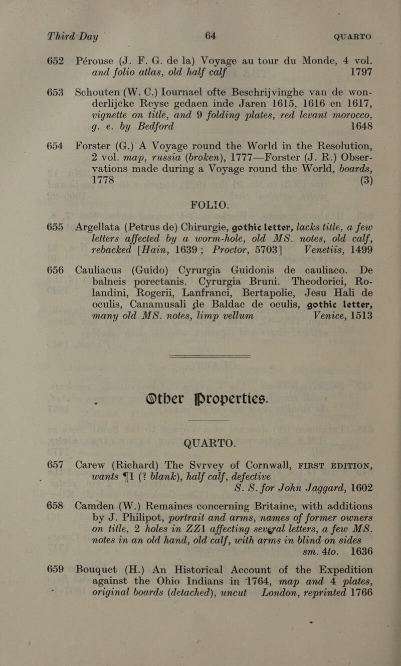652 Pérouse (J. F. G. de la) Voyage au tour du Monde, 4 vol. and folio atlas, old half calf 1797 653 Schouten (W. C.) Iournael ofte Beschrijvinghe van de won- derlijcke Reyse gedaen inde Jaren 1615, 1616 en 1617, vignette on title, and 9 folding plates, red levant morocco, g. e. by Bedford 1648 654 Forster (G.) A Voyage round the World in the Resolution, 2 vol. map, russia (broken), 1777—Forster (J. R.) Obser- vations made during a Voyage round the World, boards, 1778 (3) FOLIO. 655 Argellata (Petrus de) Chirurgie, gothic letter, lacks title, a few letters affected by a worm-hole, old MS. notes, old calf, rebacked [Hain, 1639; Proctor, 5703] Venetiis, 1499 656 Cauliacus (Guido) Cyrurgia Guidonis de cauliaco. De balneis porectanis. Cyrurgia Bruni. Theodorici, Ro- landini, Rogerii, Lanfranci, Bertapolie, Jesu Hali de oculis, Canamusali de Baldac de oculis, gothic letter, many old MS. notes, limp vellum Venice, 1513  ‘ Otber Properties. QUARTO. 657 Carew (Richard) The Svrvey of Cornwall, FIRST EDITION, wants 1 (2 blank), half calf, defective S.S. for John Jaggard, 1602 658 Camden .(W.) Remaines concerning Britaine, with additions by J. Philipot, portrait and arms, names of former owners on title, 2 holes in ZZ1 affecting several letters, a few MS. notes in an old hand, old calf, with arms in blind on sides . sm. 4to. 1636 659 Bouquet (H.) An Historical Account of the Expedition against the Ohio Indians in 1764, map and 4 plates, original boards (detached), uncut London, reprinted 1766