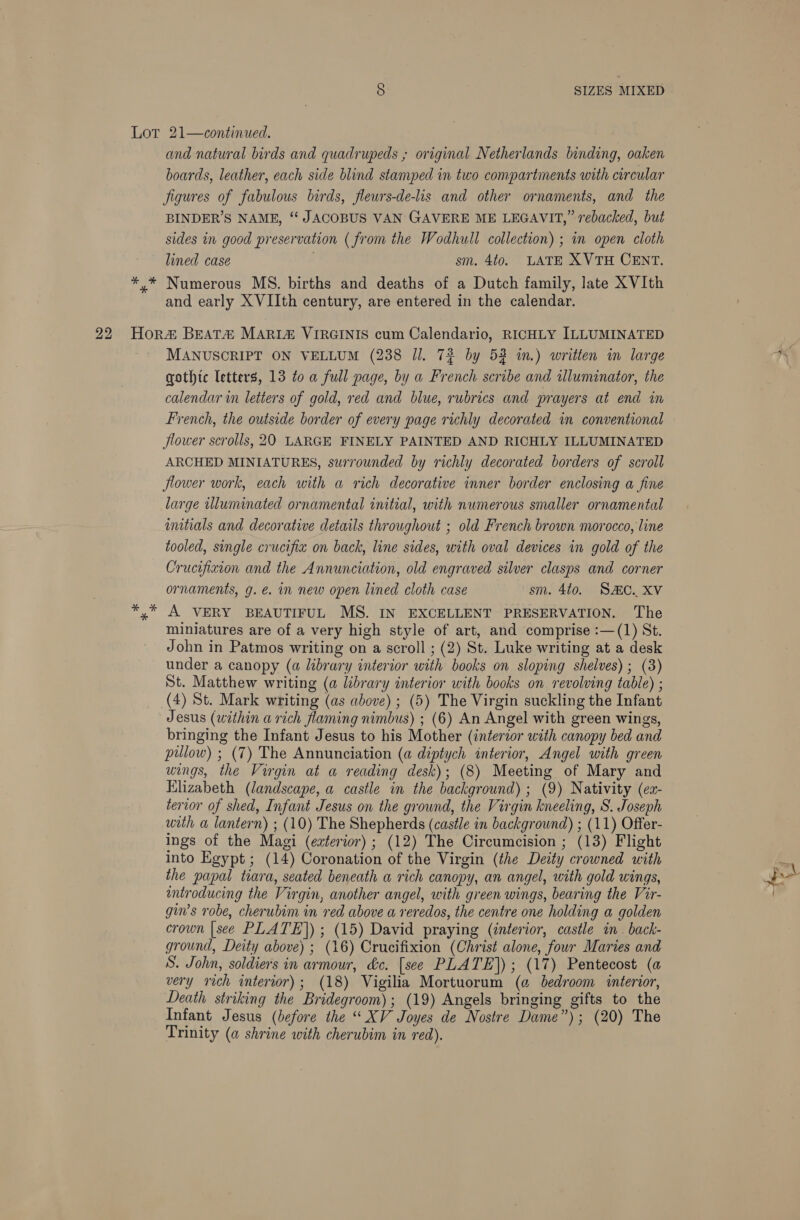 arecr * and natural birds and quadrupeds ; original Netherlands binding, oaken boards, leather, each side blind stamped in two compartments with circular Jigures of fabulous birds, fleurs-de-lis and other ornaments, and the BINDER’S NAME, “‘ JACOBUS VAN GAVERE ME LEGAVIT,” rebacked, but sides in good preservation ( from the Wodhull collection) ; in open cloth lined case sm. 4t0. LATE XVTH CENT. Numerous MS. births and deaths of a Dutch family, late XVIth and early XVIIth century, are entered in the calendar. MANUSCRIPT ON VELLUM (238 Jl. 72 by 52 im.) written im large gothic letters, 13 to a full page, by a French scribe and illuminator, the calendar in letters of gold, red and blue, rubrics and prayers at end in French, the outside border of every page richly decorated in conventional flower scrolls, 20 LARGE FINELY PAINTED AND RICHLY ILLUMINATED ARCHED MINIATURES, surrounded by richly decorated borders of scroll flower work, each with a rich decorative inner border enclosing a fine large uluminated ornamental initial, with numerous smaller ornamental imitials and decorative details throughout ; old French brown morocco, line tooled, single crucifia on back, line sides, with oval devices in gold of the Crucifixion and the Annunciation, old engraved silver clasps and corner ornaments, g. é. in new open lined cloth case sm. 4t0. SAC. XV A VERY BEAUTIFUL MS. IN EXCELLENT PRESERVATION. The miniatures are of a very high style of art, and comprise :—(1) St. John in Patmos writing on a scroll ; (2) St. Luke writing at a desk under a canopy (a library interior with books on sloping shelves); (3) St. Matthew writing (a library interior with books on revolving table) ; (4) St. Mark writing (as above) ; (5) The Virgin suckling the Infant Jesus (within a rich flaming nimbus) ; (6) An Angel with green wings, bringing the Infant Jesus to his Mother (interzor with canopy bed and pillow) ; (7) The Annunciation (a diptych interior, Angel with green wings, the Virgin at a reading desk); (8) Meeting of Mary and Elizabeth (landscape, a castle in the background); (9) Nativity (er- terior of shed, Infant Jesus on the ground, the Virgin kneeling, S. Joseph with a lantern) ; (10) The Shepherds (castle in background) ; (11) Offer- ings of the Magi (eaterior) ; (12) The Circumcision ; (13) Flight into Egypt; (14) Coronation of the Virgin (the Deity crowned with the papal tiara, seated beneath a rich canopy, an angel, with gold wings, introducing the Virgin, another angel, with green wings, bearing the Vir- gin’s robe, cherubim in red above a reredos, the centre one holding a golden crown [see PLATE]) ; (15) David praying (interior, castle in. back- ground, Deity above) ; (16) Crucifixion (Christ alone, four Maries and S. John, soldiers in armour, &amp;c. [see PLATE]); (17) Pentecost (a very rich interior); (18) Vigilia Mortuorum (@ bedroom interior, Death striking the Bridegroom); (19) Angels bringing gifts to the Infant Jesus (before the “XV Joyes de Nostre Dame”); (20) The Trinity (a shrine with cherubim in red).