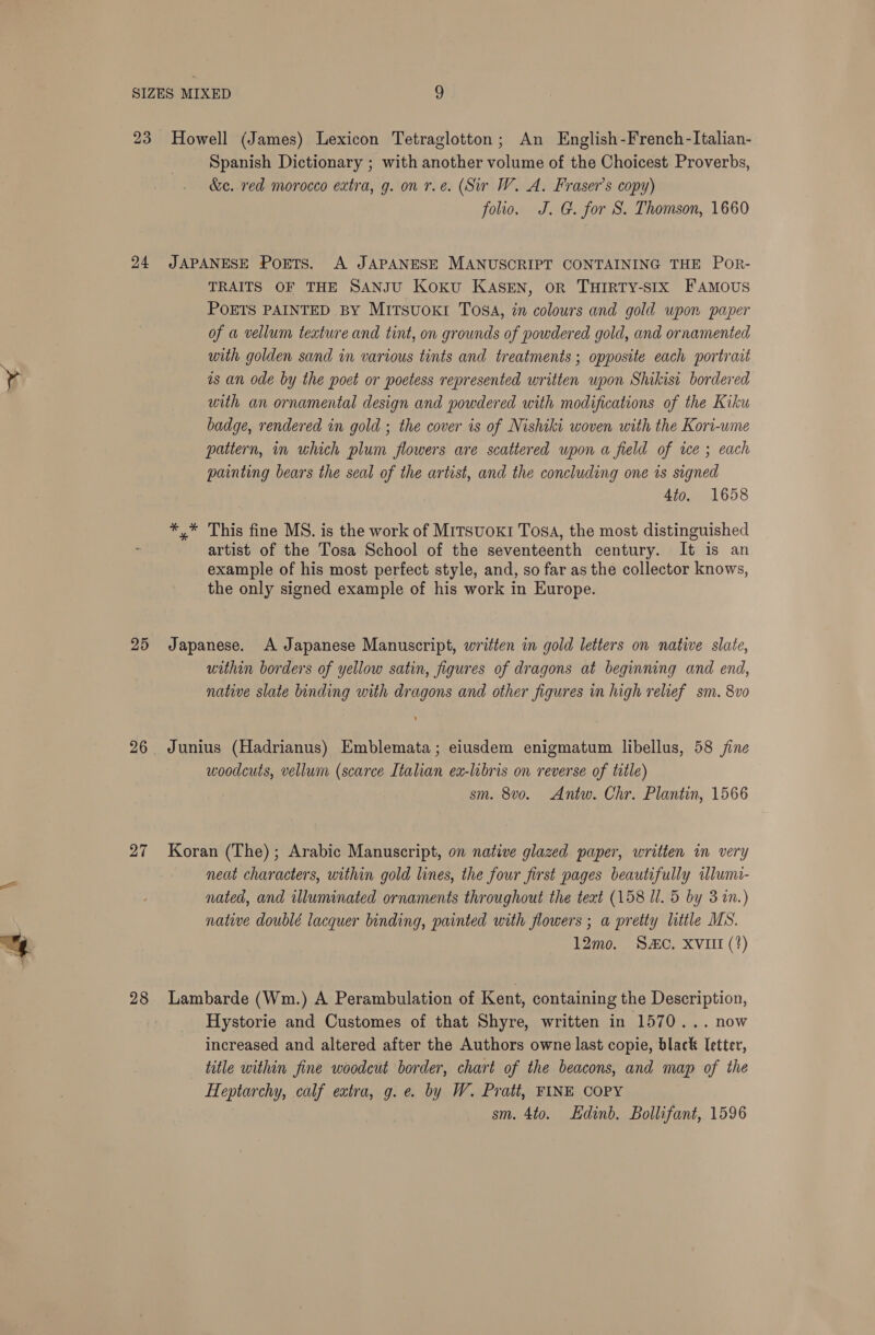 23 24 25 26 27 28 Howell (James) Lexicon Tetraglotton; An English-French-Italian- Spanish Dictionary ; with another volume of the Choicest Proverbs, &amp;e. red morocco extra, g. on r.e. (Sir W. A. Fraser’s copy) folio. J. G. for S. Thomson, 1660 JAPANESE POETS. A JAPANESE MANUSCRIPT CONTAINING THE Por- TRAITS OF THE SANJU Koku KASEN, OR THIRTY-SIX FAMOUS POETS PAINTED BY MITSUOKI ToSA, in colours and gold upon paper of a vellum texture and tint, on grounds of powdered gold, and ornamented with golden sand in various tints and treatments; opposite each portrait as an ode by the poet or poetess represented written wpon Shikist bordered with an ornamental design and powdered with modifications of the Kiku badge, rendered in gold ; the cover is of Nishiki woven with the Kori-wme pattern, in uhich plum flowers are scattered upon a field of ice ; each painting bears the seal of the artist, and the concluding one is signed 4to. 1658 *,* This fine MS. is the work of MiTsuoKI Tosa, the most distinguished artist of the Tosa School of the seventeenth century. It is an example of his most perfect style, and, so far as the collector knows, the only signed example of his work in Europe. Japanese. A Japanese Manuscript, written in gold letters on native slate, within borders of yellow satin, figures of dragons at beginning and end, native slate binding with dragons and other figures in high relief sm. 8vo Junius (Hadrianus) Emblemata; eiusdem enigmatum libellus, 58 jine woodcuts, vellum (scarce Italian ex-libris on reverse of title) sm. 8vo. Antw. Chr. Plantin, 1566 Koran (The) ; Arabic Manuscript, on native glazed paper, written in very neat characters, within gold lines, the four first pages beautifully wlumi- nated, and illuminated ornaments throughout the text (158 Ul. 5 by 3 in.) native doublé lacquer binding, painted with flowers ; a pretty little MS. 12mo. SC. XVIII (*) Lambarde (Wm.) A Perambulation of Kent, containing the Description, Hystorie and Customes of that Shyre, written in 1570... now increased and altered after the Authors owne last copie, black letter, title within fine woodcut border, chart of the beacons, and map of the Heptarchy, calf extra, g.e. by W. Pratt, FINE COPY sm. 4to. Hdinb. Bollifant, 1596