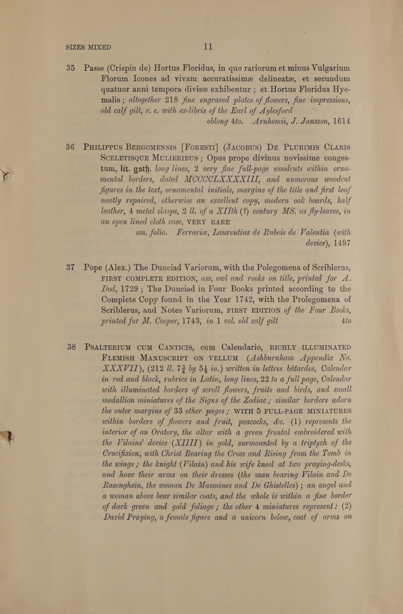 35 Passe (Crispin de) Hortus Floridus, in quo rariorum et minus Vulgarium Florum Icones ad vivam accuratissime delineate, et secundum quatuor anni tempora divisz exhibentur ; et Hortus Floridus Hye- malis ; altogether 218 fine engraved plates of flowers, fine impressions, old calf gilt, r. e. with ex-libris of the Earl of Aylesford oblong 4to. Arnhemii, J. Jansson, 1614 36 PHILIPPUS BERGOMENSIS [ForEsTI] (JACoBUS) DE PLURIMIS CLARIS SCELETISQUE MULIERIBUS ; Opus prope divinus novissime conges- tum, lit. goth. long lines, 2 very fine full-page woodcuts within orna- mental borders, dated MCCCCLXXXXIII, and numerous woodcut Jigures in the text, ornamental initials, margins of the title and first leaf neatly repaired, otherwise an excellent copy, modern oak boards, half leather, 4 metal clasps, 2 Ul. of a XIIth (%) century MS. as fly-leaves, in an open lined cloth case, VERY RARE sm. folio. Ferraric, Laurentius de Rubeis de Valentia (with device), 1497 37 Pope (Alex.) The Dunciad Variorum, with the Polegomena of Scriblerus, FIRST COMPLETE EDITION, ass, owl and rooks on tule, printed for A. Dod, 1729 ; The Dunciad in Four Books printed according to the Complete Copy found in the Year 1742, with the Prolegomena of Scriblerus, and Notes Variorum, FIRST EDITION of the Four Books, printed for M. Cooper, 17438, in 1 vol. old calf gilt 4to 38 PSALTERIUM CUM CANTICIS, cum Calendario, RICHLY ILLUMINATED FLEMISH MANUSCRIPT ON VELLUM (Ashburnham Appendix No. AXXVIL), (212 Ul. 72 by 54 in.) written in lettres bdtardes, Calendar in red and black, rubrics in Latin, long lines, 22 to a full page, Calendar with illuminated borders of scroll flowers, fruits and birds, and small medallion miniatures of the Signs of the Zodiac; similar borders adorn the outer margins of 33 other pages ; WITH 5 FULL-PAGE MINIATURES within borders of flowers and fruit, peacocks, &amp;c. (1) represents the interior of an Oratory, the altar with a green frontal embroidered with the Vilains’ device (XILIT) in gold, swrmounted by a triptych of the Crucifixion, with Christ Bearing the Cross and Rising from the Tomb in the wings ; the knight (Vilain) and his wife kneel at two praying-desks, and have their arms on their dresses (the man bearing Vilain and De Rasenghein, the woman De Masmines and De Ghistelles) ; an angel and a woman above bear similar coats, and the whole is within a fine border of dark green and gold foliage ; the other 4 miniatures represent: (2) David Praying, a female figure and a unicorn below, coat of arms on