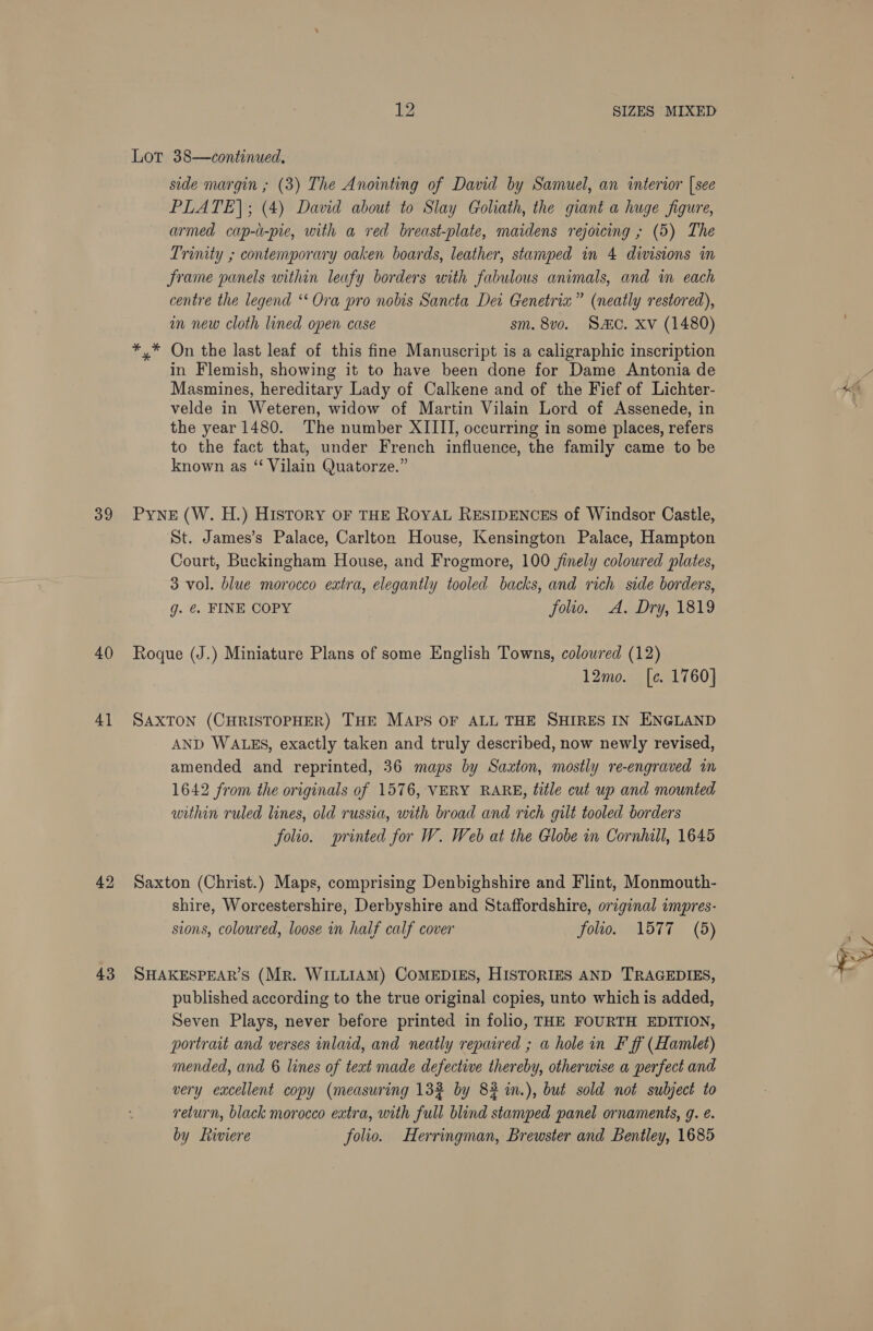 39 40 4] 43 iy? SIZES MIXED Lot 38—continued., side margin ; (3) The Anointing of David by Samuel, an intertor [see PLATE]; (4) David about to Slay Goliath, the giant a huge figure, armed cap-u-pie, with a red breast-plate, maidens rejoicing ; (5) The Trinity ; contemporary oaken boards, leather, stamped in 4 divisions in Jrame panels within leafy borders with fabulous animals, and wm each centre the legend “Ora pro nobis Sancta Dei Genetrixz” (neatly restored), m new cloth lined open case sm. 8v0o. Sc. xv (1480) On the last leaf of this fine Manuscript is a caligraphic inscription in Flemish, showing it to have been done for Dame Antonia de Masmines, hereditary Lady of Calkene and of the Fief of Lichter- velde in Weteren, widow of Martin Vilain Lord of Assenede, in the year 1480. The number XIIII, occurring in some places, refers to the fact that, under French influence, the family came to be known as ‘ Vilain Quatorze.” Pyne (W. H.) History oF THE ROYAL RESIDENCES of Windsor Castle, St. James’s Palace, Carlton House, Kensington Palace, Hampton Court, Buckingham House, and Frogmore, 100 jimely coloured plates, 3 vol. blue morocco extra, elegantly tooled backs, and rich side borders, g. @. FINE COPY folio. A. Dry, 1819 Roque (J.) Miniature Plans of some English Towns, coloured (12) 12mo. [ce. 1760} SAXTON (CHRISTOPHER) THE MAPS OF ALL THE SHIRES IN ENGLAND AND WALES, exactly taken and truly described, now newly revised, amended and reprinted, 36 maps by Saxton, mostly re-engraved in 1642 from the originals of 1576, VERY RARE, title cut up and mounted within ruled lines, old russia, with broad and rich gilt tooled borders folio. printed for W. Web at the Globe in Cornhill, 1645 Saxton (Christ.) Maps, comprising Denbighshire and Flint, Monmouth- shire, Worcestershire, Derbyshire and Staffordshire, original impres- sions, coloured, loose in half calf cover folio. 1577 (5) SHAKESPEAR’S (Mr. WILLIAM) COMEDIES, HISTORIES AND TRAGEDIES, published according to the true original copies, unto which is added, Seven Plays, never before printed in folio, THE FOURTH EDITION, portrait and verses inlaid, and neatly repaired ; a hole in F ff (Hamlet) mended, and 6 lines of teat made defective thereby, otherwise a perfect and very excellent copy (measuring 132 by 82 in.), but sold not subject to return, black morocco extra, with full blind stamped panel ornaments, g. ¢. by Riviere folio. Herringman, Brewster and Bentley, 1685