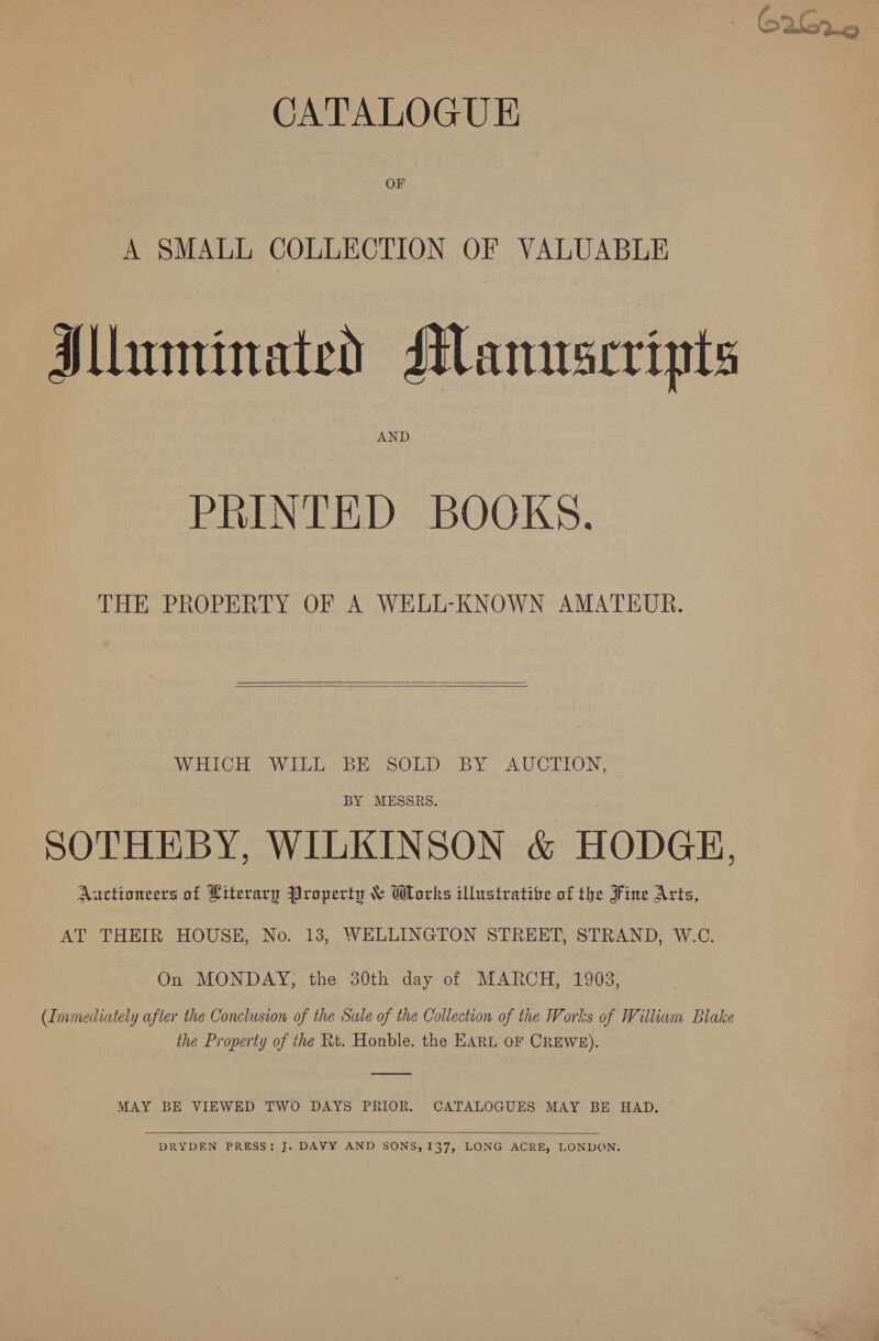 CATALOGUE OF A SMALL COLLECTION OF VALUABLE Mluminated Manuscripts AND PRINTED BOOKS. THE PROPERTY OF A WELL-KNOWN AMATEUR.   WHICH WILL BE SOLD BY AUCTION, BY MESSRS. SOTHEBY, WILKINSON &amp; HODGE, Aactioneers of Literary Property &amp; Works illustrative of the Fine Arts, AT THEIR HOUSE, No. 13, WELLINGTON STREET, STRAND, W.C. On MONDAY; the 30th day of MARCH, 1903, (Immediately after the Conclusion of the Sale of the Collection of the Works of William Blake the Property of the Rt. Honble. the EARL oF CREWE). MAY BE VIEWED TWO DAYS PRIOR. CATALOGUES MAY BE HAD.  DRYDEN PRESS: J. DAVY AND SONS, 137, LONG ACRE, LONDON.