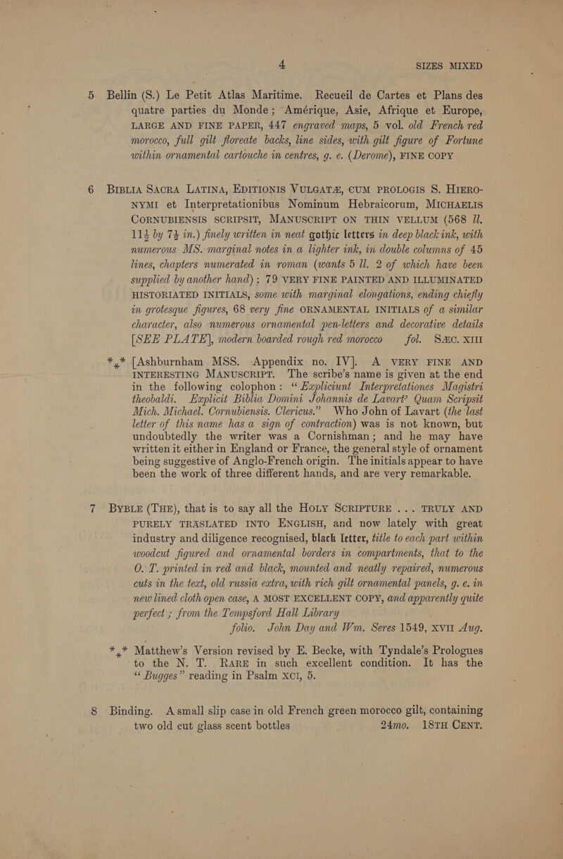 quatre parties du Monde; Amérique, Asie, Afrique et Europe, LARGE AND FINE PAPER, 447 engraved maps, 5 vol. old French red morocco, full gilt floreate backs, line sides, with gilt figure of Fortune within ornamental cartouche in centres, g. e. (Derome), FINE COPY ie NYMI et Interpretationibus Nominum Hebraicorum, MICHAELIS CORNUBIENSIS SCRIPSIT, MANUSCRIPT ON THIN VELLUM (568 11. 114 by 74 in.) finely written in neat gothic letters in deep black ink, with numerous MS. marginal notes in a lighter ink, in double columns of 45 lines, chapters numerated in roman (wants 5 ll. 2 of which have been supplied by another hand); 79 VERY FINE PAINTED AND ILLUMINATED HISTORIATED INITIALS, some with marginal elongations, ending chiefly in grotesque figures, 68 very fine ORNAMENTAL INITIALS of @ similar character, also numerous ornamental pen-letters and decorative details [SEH PLATE], modern boarded rough red morocco fol. SAC. XII [Ashburnham MSS. Appendix no. IV]. A VERY FINE AND INTERESTING MANuscript. The scribe’s name is given at the end in the following colophon: ‘“ Hapliciunt Interpretationes Magistri theobaldt. Haplicit Biblia Domini Johannis de Lavart? Quam Scripsit Mich. Michael. Cornubiensis. Clericus.” Who John of Lavart (the last letter of this name has a sign of contraction) was is not known, but undoubtedly the writer was a Cornishman; and he may have written it either in England or France, the general style of ornament being suggestive of Anglo-French origin. The initials appear to have been the work of three different hands, and are very remarkable. PURELY TRASLATED INTO ENGLISH, and now lately with great industry and diligence recognised, black letter, tzéle to each part within woodcut figured and ornamental borders in compartments, that to the O. T. printed in red and black, mounted and neatly repaired, numerous cuts in the teat, old russia extra, with rich gilt ornamental panels, g. e. m new lined cloth open case, A MOST EXCELLENT COPY, and apparently quite perfect ; from the Tempsford Hall Library . } folio. John Day and Wm, Seres 1549, xvii Aug. to the N. T. RARE in such excellent condition. It has the ‘“‘ Bugges” reading in Psalm Xct, 9. two old cut glass scent bottles 24mo. 18TH CENT.