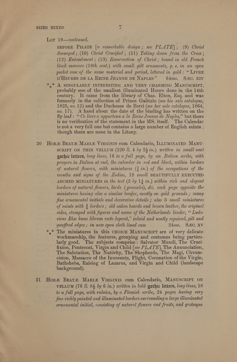 * * * BEFORE PILATE [a remarkable design; see PLATE]; (9) Christ Scourged ; (10) Christ Crucified ; (11) Taking down from the Cross ; (12) Entombment ; (13) esurrection of Christ; bound in old French black morocco (18th cent.) with small gilt ornaments, g. e. in an open pocket case of the same material and period, lettered in gold: ‘* LIVRE D’ HEURES DE LA REINE JEANNE DE NAPLES” 64mo. SC. XIV A SINGULARLY INTERESTING AND VERY CHARMING MANUSCRIPT, probably one of the smallest illuminated Hours done in the 14th century. It came from the library of Chas. Elton, Esq. and was formerly in the collection of Prince Galitzin (sce his sale catalogue, 1825, no. 12) and the Duchesse de Berri (see her sale catalogue, 1864, no. 17). A hand about the date of the binding has written on the fly-leaf: ‘Ce lwrea appartenu a la Reine Jeanne de Naples,” but there © is no verification of the statement in the MS. itself. The Calendar is not a very full one but contains a large number of English saints ; though there are none in the Litany. SCRIPT ON THIN VELLUM (220 Il. 4 by 242m.) written in small neat gothtc letters, long lines, 16 toa full page, by an Italian scribe, with prayers in Italian at end, the calendar in red and black, within borders of natural flowers, with nuniatures (} in.) of the occupations of the months and signs of the Zodiac, 18 small BEAUTIFULLY EXECUTED ARCHED MINIATURES 2n the text (2 by 14 in.) within rich and elegant borders of natural flowers, birds ( peacocks), &amp;c. each page opposite the miniatures having also a similar border, mostly on gold grounds ; many Jine ornamental initials and decorative details ; also 5 small miniatures of saints with # borders ; old oaken boards and brown leather, the original sides, stamped with figures and name of the Netherlands binder, ‘* Ludo- vicus Bloc hune librum recte legavit,” inlaid and neatly repaired, gilt and gauffred edges ; in new open cloth lined case 24mo. SAC. XV The miniatures in this CHOICE MANUSCRIPT are of very delicate workmanship, the features, grouping and costumes being particu- larly good. The subjects comprise: Salvator Mundi, The Cruci- fixion, Pentecost, Virgin and Child [see PLATE], The Annunciation, The Salutation, The Nativity, The Shepherds, The Magi, Circum- cision, Massacre of the Innocents, Flight, Coronation of the Virgin, Bathsheba, Raising of Lazarus, and Virgin and Child (landscape background). VELLUM (76 Jl. 84 by 6 in.) written in bold gothic letters, long lines, 18 to a full page, with rubrics, by a Flemish scribe, 24 pages having very fine richly painted and illuminated borders surrounding a large wlwminated ornamental initial, consisting of natural flowers and fruits, and grotesque