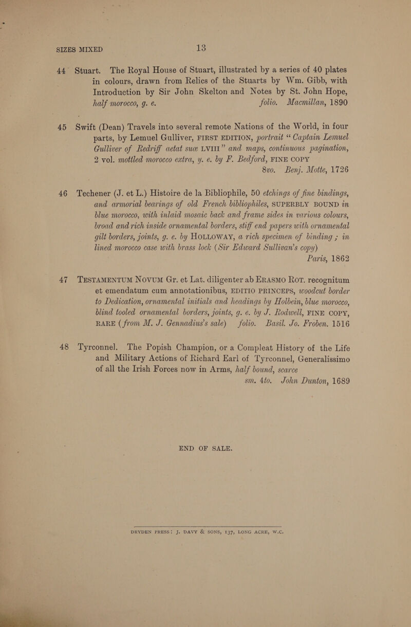  45 46 48 in colours, drawn from Relics of the Stuarts by Wm. Gibb, with Introduction by Sir John Skelton and Notes by St. John Hope, half morocco, g. é. folio. Macmillan, 1890 Swift (Dean) Travels into several remote Nations of the World, in four parts, by Lemuel Gulliver, FIRST EDITION, portrait “ Captain Lemuel Gulliver of Redriff aetat sue LVI” and maps, continuous pagination, 2 vol. mottled morocco extra, y. e. by F. Bedford, FINE COPY 8vo. Benj. Motte, 1726 Techener (J. et L.) Histoire de la Bibliophile, 50 etchings of fine bindings, and armorial bearings of old French bibliophiles, SUPERBLY BOUND in blue morocco, with inlaid mosaic back and frame sides in various colours, broad and rich inside ornamental borders, stiff end papers with ornamental gut borders, joints, g. e. by HOLLOWAY, a rich specimen of binding ; in lined morocco case with brass lock (Sir Edward Sullivan’s copy) Paris, 1862 TESTAMENTUM Novum Gr. et Lat. diligenter ab ERASMO Ror. recognitum et emendatum cum annotationibus, EDITIO PRINCEPS, woodcut border to Dedication, ornamental initials and headings by Holbein, blue morocco, blind tooled ornamental borders, joints, g. ¢. by J. Rodwell, FINE COPY, RARE (from M. J. Gennadius’s sale) folio. Basil. Jo. Froben. 1516 Tyrconnel. The Popish Champion, or a Compleat History of the Life and Military Actions of Richard Earl of Tyrconnel, Generalissimo of all the Irish Forces now in Arms, half bound, scarce sm. 4to. John Dunton, 1689 END OF SALE.  DRYDEN PRESS: J. DAVY &amp; SONS, 137, LONG ACRE, W.C.