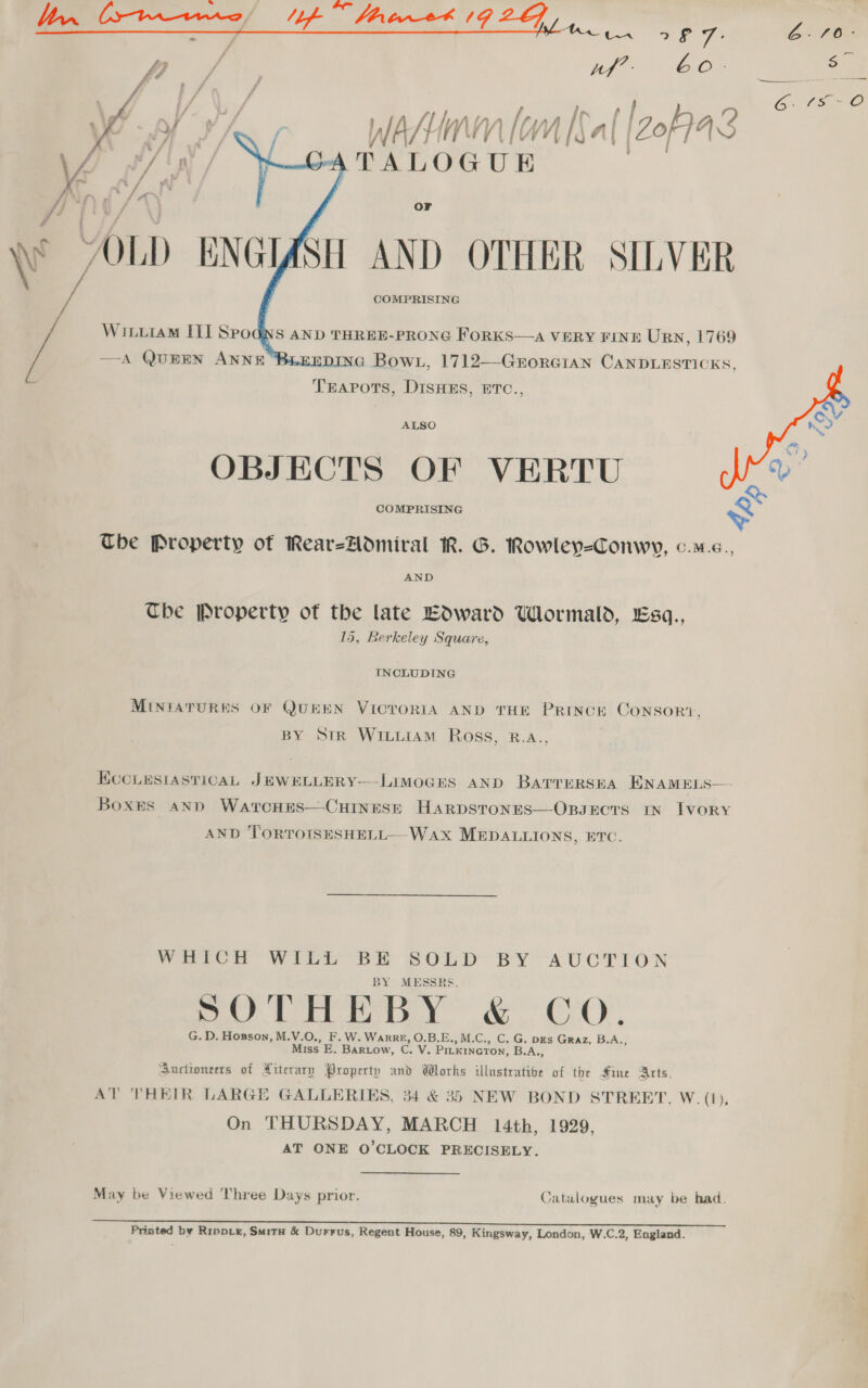Sic AME SS, Re ay Bai. : tf Bee Pa Inf } r Wasim lam [Sal [2oF743 CATALOGUE . O¥ AH AND OTHER SILVER COMPRISING    NS AND THREE-PRONG FORKS—A VERY FINE Urn, 1769 | pina Bow, 1712—-GrorGian CANDLESTICKS, TEAPOTS, DISHES, ETC., y WILurAM III Spo dh  ALSO OBJECTS OF VERTU i COMPRISING ~ The Property of RearzHodmiral ik. G. Rowley-=Conwy, o.m.e., Che Property of the late Edward Wormald, Esq., 15, Berkeley Square, INCLUDING MINIATURES OF QUEEN VICTORIA AND THE PRINCE ConsorRi, BY StR WILLIAM Ross, B.aA., | ECCLESIASTICAL JEWELLERY-——LIMOGES AND BatrrursEaA ENAMELS— Boxes ann Warcnes—CuHinesrt Harpstones—OpsEcTS IN TVORY AND TORTOISESHELL—-WAX MEDALLIONS, BTC. VRiCh Witt Br SOLD BY AUCTION BY MESSRS. poy corr Py” CC), G. D. Hosson, M.V.O., F.W. Warre, O.B.E., M.C., C. G. pgs Graz, B.A., Miss E. Bartow, C. V. PILKINGTON, B.A., Buctioneers of Atterary Property and Works illustrative of the fine Arts, AT THEIR LARGE GALLERIES, 34 &amp; 35 NEW BOND STRERT. W. (1), On THURSDAY, MARCH 14th, 1929, AT ONE O'CLOCK PRECISELY. May be Viewed Three Days prior. Catalogues may be had. Printed by Rippie, Smitu &amp; Durrus, Regent House, 89, Kingsway, London, W.C.2, England.