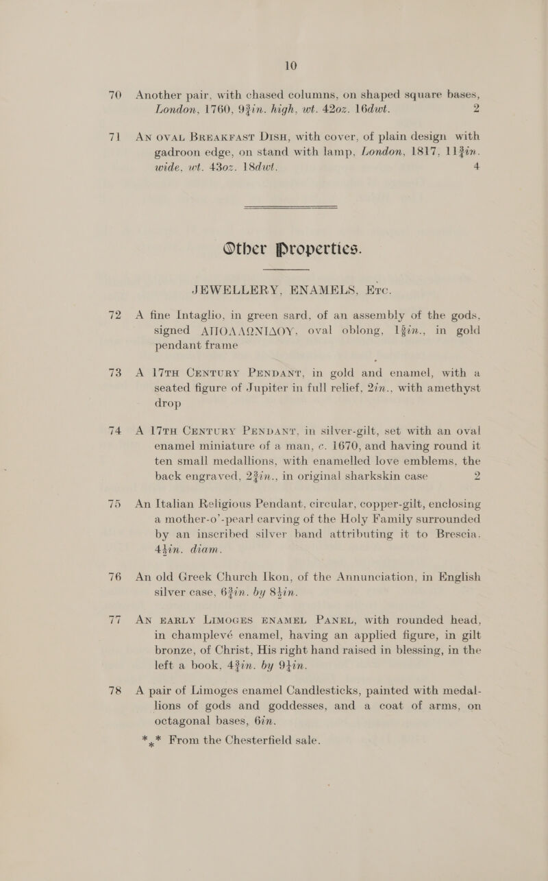 70 a1 72 73 ~I Ot ~i ~] 78 10 Another pair, with chased columns, on shaped square bases, London, 1760, 92in. high, wt. 420z. 16dut. 2 AN OVAL Breakrast DisH, with cover, of plain design with gadroon edge, on stand with lamp, London, 1817, Lin. wide, wt. 430z. 18dwt. 4 Other Properties. JEWELLERY, ENAMELS, Evc. A fine Intaglio, in green sard, of an assembly of the gods, signed ATIOAAQNIAOY, oval oblong, 13en., in gold pendant frame A 17TH CentuRY PENDANT, in gold and enamel, with a seated figure of Jupiter in full relief, 2in., with amethyst drop A 17TH Century PENDANT, in silver-gilt, set with an oval enamel miniature of a man, c. 1670, and having round it ten small medallions, with enamelled love emblems, the back engraved, 23¢n., in original sharkskin case 2 An Italian Religious Pendant, circular, copper-gilt, enclosing a mother-o’-pear! carving of the Holy Family surrounded by an inscribed silver band attributing it to Brescia, Akin. diam. An old Greek Church Ikon, of the Annunciation, in English silver case, 637n. by 84in. AN EARLY LIMOGES ENAMEL PANEL, with rounded head, in champlevé enamel, having an applied figure, in gilt bronze, of Christ, His right hand raised in blessing, in the left a book, 43in. by 9t4in. A pair of Limoges enamel Candlesticks, painted with medal- lions of gods and goddesses, and a coat of arms, on octagonal bases, 62n. * * From the Chesterfield sale.