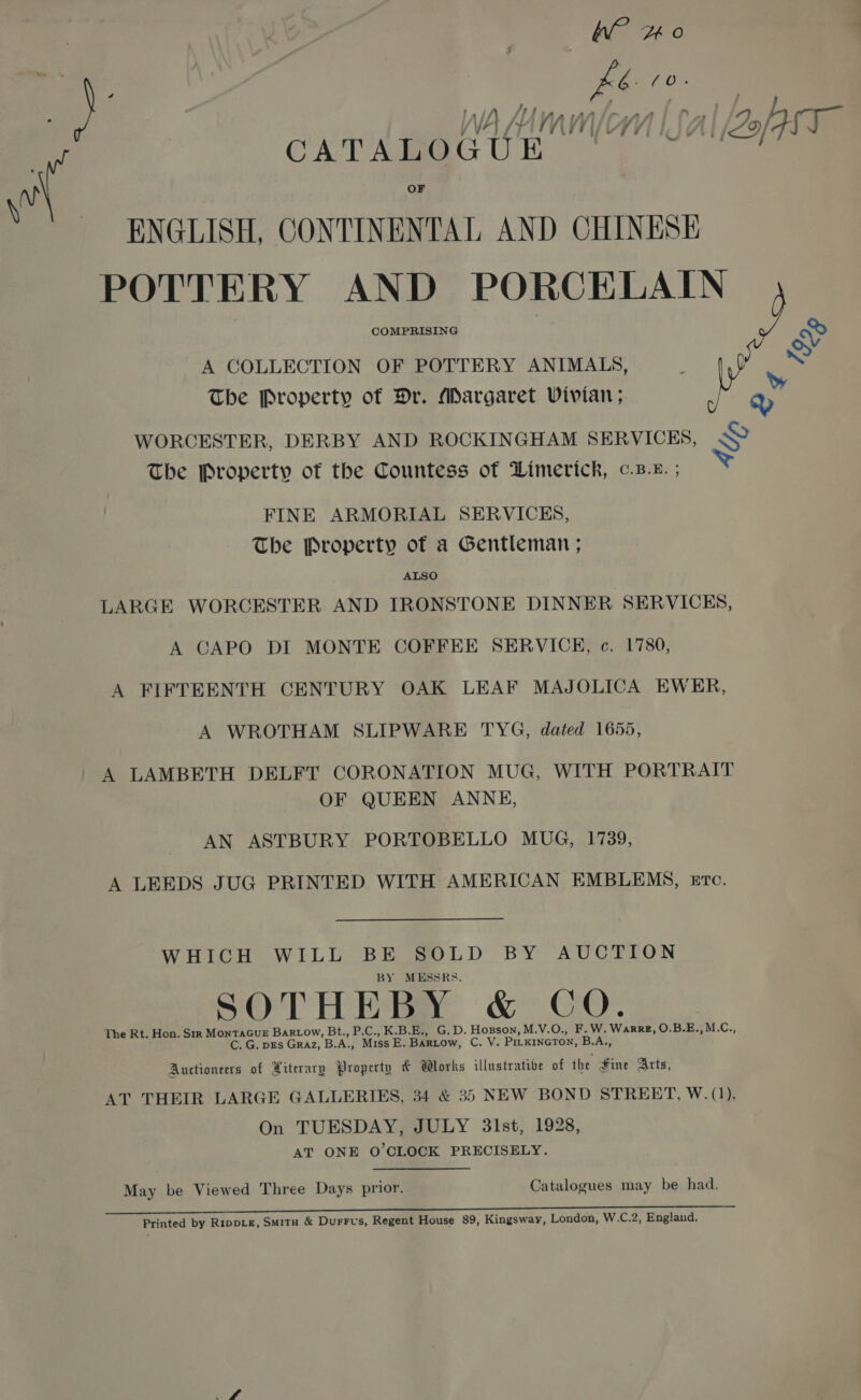 of | kb ViOe ? | CATAMOGGUE ' Jal fase” As OF V'! RNGLISH, CONTINENTAL AND CHINESE POTTERY AND PORCELAIN COMPRISING Qy oy A COLLECTION OF POTTERY ANIMALS, Me The Property of Dr. Margaret Vivian ; an WORCESTER, DERBY AND ROCKINGHAM SERVICES, &lt;&gt; The Property of the Countess of Limerick, ¢.B-k. ; FINE ARMORIAL SERVICES, The Property of a Gentleman ; ALSO LARGE WORCESTER AND IRONSTONE DINNER SERVICES, A CAPO DI MONTE COFFEE SERVICE, c. 1780, A FIFTEENTH CENTURY OAK LEAF MAJOLICA EWER, A WROTHAM SLIPWARE TYG, dated 1655, A LAMBETH DELFT CORONATION MUG, WITH PORTRAIT OF QUEEN ANNE, AN ASTBURY PORTOBELLO MUG, 1739, A LEEDS JUG PRINTED WITH AMERICAN EMBLEMS, Eve. WHICH WILL BE SOLD BY AUCTION BY MESSRS. SOTHEBY &amp; CO. The Rt. Hon. Six MONTAGUE BarLow, Bt., P.C., K.B.E., G.D. Hopson, M.V.O., F.W. WarrE, O.B.E., M.C., C. G. pEs Graz, B.A., Miss E. Bartow, C. V. PILKINGTON, B.A., Auctioneers of Yiterary Property &amp; Works illustrative of the fine Arts, AT THEIR LARGE GALLERIES, 34 &amp; 35 NEW BOND STREET, W.(1), On TUESDAY, JULY 3lst, 1928, AT ONE O'CLOCK PRECISELY. May be Viewed Three Days prior. Catalogues may be had. Printed by RippLg, Smitu &amp; Durrvs, Regent House 89, Kingsway, London, W.C.2, England.