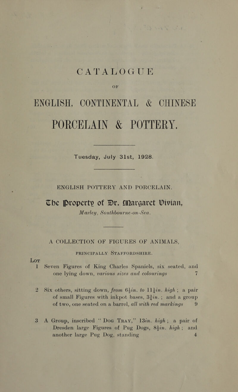CATALOGUE OF ENGLISH, CONTINENTAL &amp; CHINESE PORCELAIN &amp; POTTERY. Tuesday, July 3lst, 1928. ENGLISH POTTERY AND PORCELAIN. The Property of Dr. Margaret Vivian, Marley, Southbourne-on-Sea. A COLLECTION OF FIGURES OF ANIMALS, PRINCIPALLY STAFFORDSHIRE. Lor 1 Seven Figures of King Charles Spaniels, six seated, and one lying down, various sizes and colourings i 2 Six others, sitting down, from 64in. to ll}in. high; a pair of small Figures with inkpot bases, 32in.; and a group of two, one seated on a barrel, all with red markings 9 3 A Group, inscribed “‘ Dog Tray,” 13in. high; a pair of Dresden large Figures of Pug Dogs, 8hin. high; and