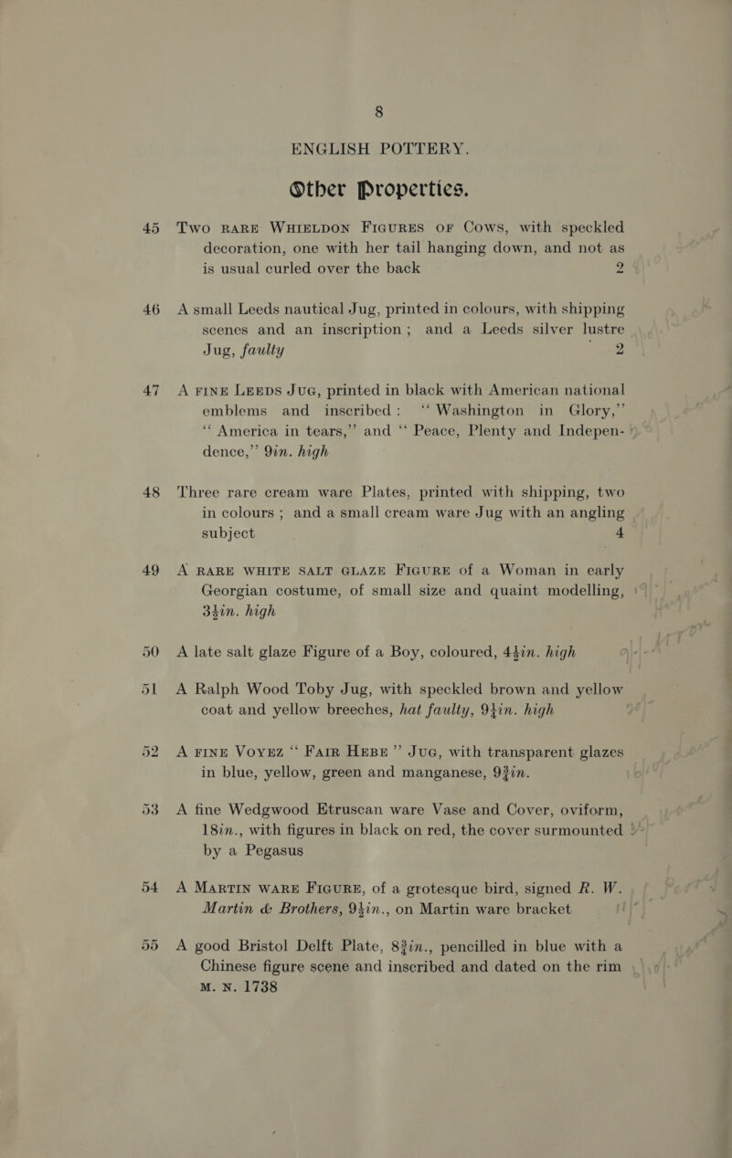 45 46 47 48 49 50 Or Or 8 ENGLISH POTTERY. Other Properties. Two RARE WHIELDON FicuRES or Cows, with speckled decoration, one with her tail hanging down, and not as is usual curled over the back 2 A small Leeds nautical Jug, printed in colours, with shipping scenes and an inscription; and a Leeds silver lustre Jug, faulty 2 A FINE LegpDs JvuG, printed in black with American national emblems and inscribed: ‘‘ Washington in Glory,” ‘* America in tears,’ and ‘* Peace, Plenty and Indepen- ' dence,’’ 9in. high Three rare cream ware Plates, printed with shipping, two in colours ; and a small cream ware Jug with an angling subject 4 A RARE WHITE SALT GLAZE FIGURE of a Woman in early Georgian costume, of small size and quaint modelling, | 34in. high A late salt glaze Figure of a Boy, coloured, 44in. high A Ralph Wood Toby Jug, with speckled brown and yellow coat and yellow breeches, hat faulty, 9tin. high | A FINE Voyez “ Farr Hese”’ Jua, with transparent glazes in blue, yellow, green and manganese, 937n. A fine Wedgwood Etruscan ware Vase and Cover, oviform, 18in., with figures in black on red, the cover surmounted by a Pegasus A MARTIN WARE FiauRgE, of a grotesque bird, signed R. W. Martin &amp; Brothers, 94in., on Martin ware bracket A good Bristol Delft Plate, 83in., pencilled in blue with a Chinese figure scene and inscribed and dated on the rim