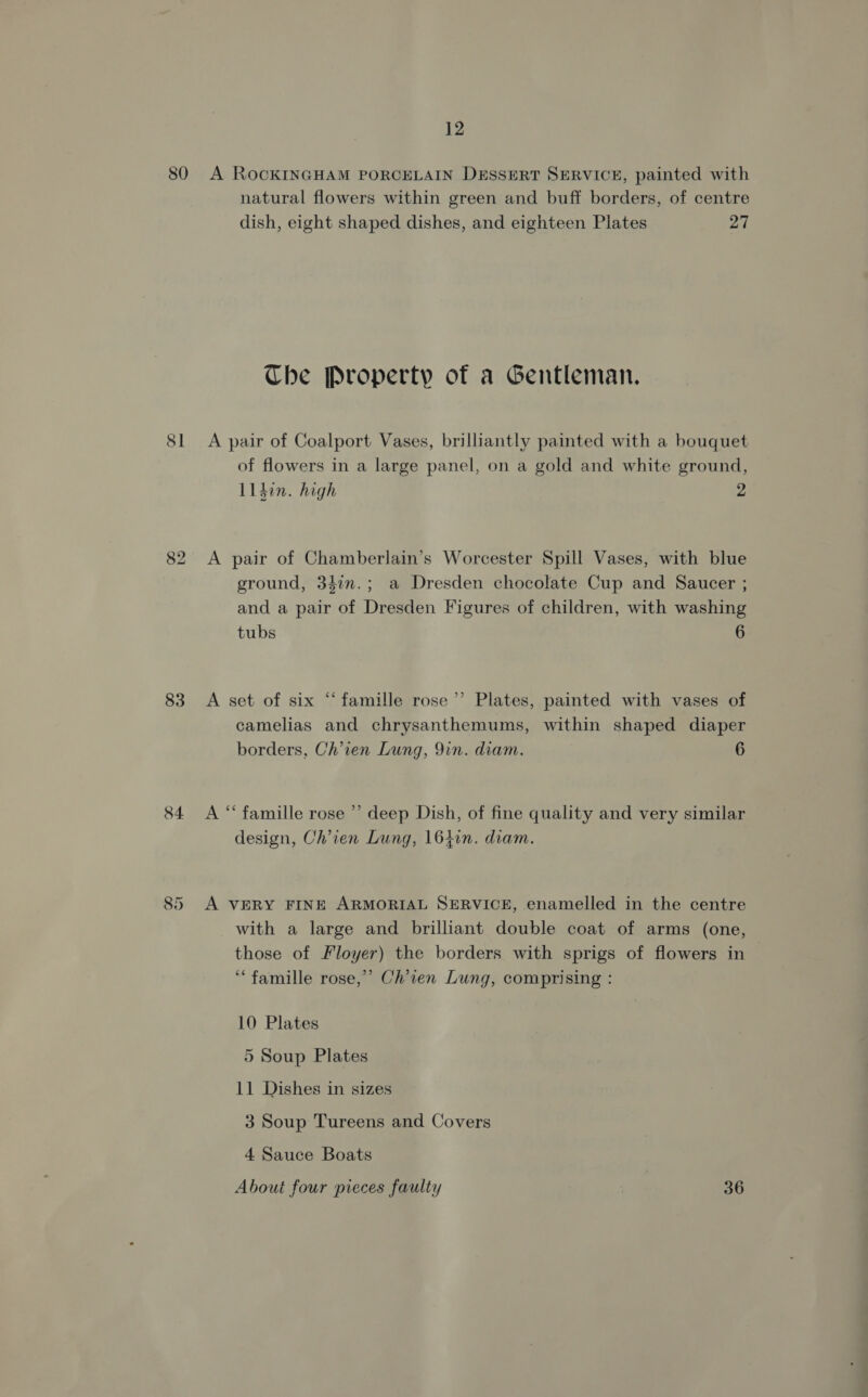 2 SI 84 85 natural flowers within green and buff borders, of centre dish, eight shaped dishes, and eighteen Plates 27 The Property of a Gentleman. A pair of Coalport Vases, brilliantly painted with a bouquet of flowers in a large panel, on a gold and white ground, Lldin. high 2 A pair of Chamberlain’s Worcester Spill Vases, with blue ground, 3470n.; a Dresden chocolate Cup and Saucer ; and a pair of Dresden Figures of children, with washing tubs 6 A set of six “famille rose’ Plates, painted with vases of camelias and chrysanthemums, within shaped diaper borders, Ch’ien Lung, Yin. diam. 6 A “ famille rose ’’ deep Dish, of fine quality and very similar design, Chien Lung, 164in. diam. A VERY FINE ARMORIAL SERVICE, enamelled in the centre with a large and brilliant double coat of arms (one, those of Floyer) the borders with sprigs of flowers in “famille rose,’ Ch’ien Lung, comprising : 10 Plates 5 Soup Plates 11 Dishes in sizes 3 Soup Tureens and Covers 4 Sauce Boats About four pieces faulty 36