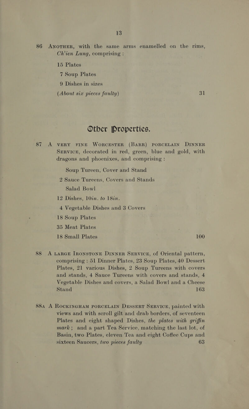 86 ANOTHER, with the same arms enamelled on the rims, Chien Lung, comprising : 15 Plates 7 Soup Plates 9 Dishes in sizes (About six pieces faulty) 31 Other Properties. 87 A VERY FINE WORCESTER (BARR) PORCELAIN DINNER SERVICE, decorated in red, green, blue and gold, with dragons and phoenixes, and comprising : Soup Tureen, Cover and Stand 2 Sauce Tureens, Covers and Stands Salad Bowl 12 Dishes, 10in. to 18in. 4 Vegetable Dishes and 3 Covers 18 Soup Plates 35 Meat Plates 18 Small Plates 100 88 &lt;A LARGE [RONSTONE DINNER SERVICE, of Oriental pattern, comprising : 51 Dinner Plates, 23 Soup Plates, 40 Dessert Plates, 21 various Dishes, 2 Soup Tureens with covers and stands, 4 Sauce Tureens with covers and stands, 4 Vegetable Dishes and covers, a Salad Bowl and a Cheese Stand 163 88A A ROCKINGHAM PORCELAIN DESSERT SERVICE, painted with views and with scroll gilt and drab borders, of seventeen Plates and eight shaped Dishes, the plates with griffin mark; and a part Tea Service, matching the last lot, of Basin, two Plates, eleven Tea and eight Coffee Cups and sixteen Saucers, two pieces faulty 63