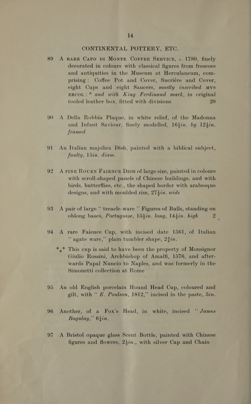 89 90 91 93 94 Q5 96 97 14 CONTINENTAL POTTERY, ETC. A RARE Capo DI Monte CorreE SERVICE, cv. 1780, finely decorated in colours with classical figures from frescoes and antiquities in the Museum at Herculaneum, com- prising: Coffee Pot and Cover, Sucriére and Cover, eight Cups and eight Saucers, mostly inscribed Mvs ERCOL: © and with King Ferdinand mark, in original tooled leather box, fitted with divisions 20 A Della Robbia Plaque, in white relief, of the Madonna and Infant Saviour, finely modelled, 164in. by 1240in. framed An Italian majolica Dish, painted with a biblical subject, faulty, 15in. diam. A FINE ROUEN Fatence Dish of large size, painted in colours with scroll-shaped panels of Chinese buildings, and with birds, butterflies, etc., the shaped border with arabesque designs, and with moulded rim, 2747n. wide A pair of large “ treacle-ware ”’ Figures of Bulls, standing on oblong bases, Portuguese, 154in. long, 144in. high 2 A rare Faience Cup, with incised date 1561, of Italian ‘agate ware,” plain tumbler shape, 2377. * * This cup is said to have been the property of Monsignor Giulio Rossini, Archbishop of Amalfi, 1576, and after- wards Papal Nuncio to Naples, and was formerly in the Simonetti collection at Rome An old English porcelain Hound Head Cup, coloured and gilt, with “‘ #. Poulson, 1812,” incised in the paste, 5in. Another, of a Fox’s Head, in white, incised “‘ James Bagulay,”’ 64in. ’ 4 A Bristol opaque glass Scent Bottle, painted with Chinese figures and flowers, 24in., with silver Cap and Chain