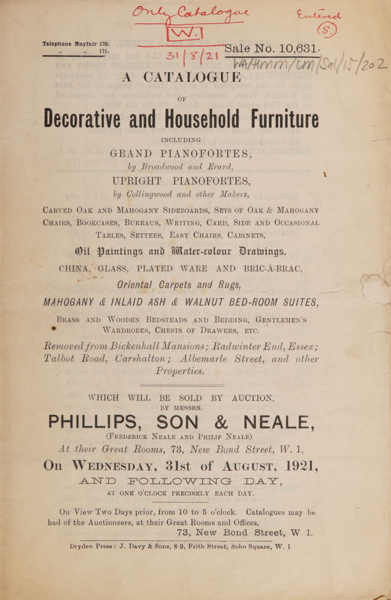  IW (S) ‘Telephone Mayfair 170. | ee ccc fenia, Dae NO 10,881. Bo oie SEE Paine fem Sal/) A CATALOG UK. oS ‘Decorative and Household Furniture GRAND PIANOFORTES, by Broadwood and Erard, UPRIGHT PIANOFORTES, by Collingwood and other Makers, CARVED OAK AND MAHOGANY SIDEBOARDS, SETS OF OAK &amp; MAHOGANY Cuairs, Bookcases, BUREAUS, WRITING, CARD, SIDE AND OCCASIONAL TABLES, SETTEES, EASY CHAIRS. CABINETS, Oil Paintings and Water-colour Dratuings, CHINA, GLASS, PLATED WARE AND BRIC-A-BRAC, ed | Oriental Carpets and Rugs, “ MAHOGANY &amp; INLAID ASH &amp; WALNUT BED-ROOM SUITES, BRASS AND WOODEN BEDSTEADS AND BEDDING, GENTLEMEN’S ° WARDROBES, CHESTS OF DRAWERS, ETC. Removed from Bickenhall Mansions; Radwinter End, Essex; Talbot Road, Carshalton; Albemarle Street, and other Properties.  WHICH WILL BE SOLD BY AUCIION, . BY MESSRS. PHILLIPS, SON &amp; NEALE, (FREDERICK NEALE AND Puitip NEALE) At ther Great Rooms, 73, New Bond Street, W. 1, On WEDNESDAY, 31st of AuGust, 1921, Al ONE O'CLOCK PRECISELY EACH DAY. On View Two Days prior, from 10 to 5 o’clock. Catalogues may be had of the Auctioneers, at their Great Rooms and Offices, 73, New Bond Street, W. 1. Dryden Press: J. Davy &amp; Sons, 8-9, Frith Street, Soho Square, W. 1 é