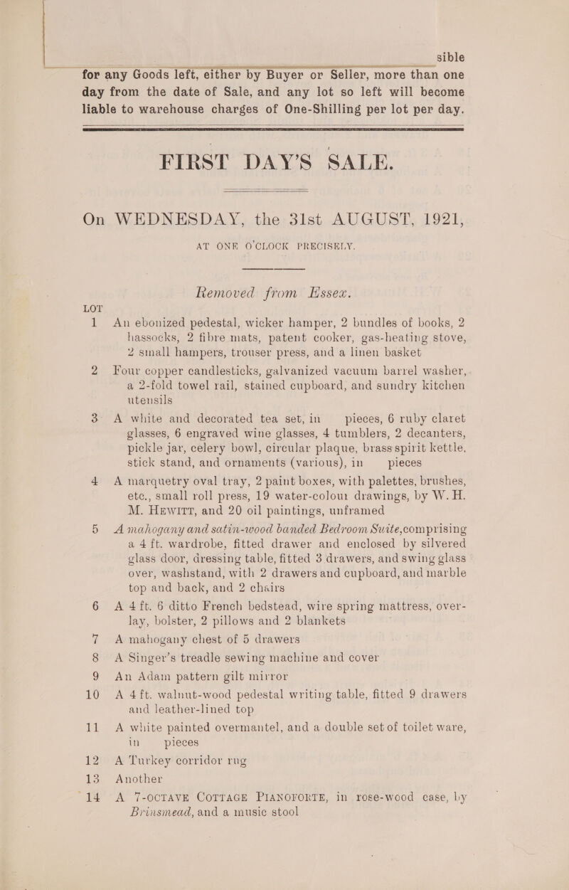 , sible ‘for any Goods left, either by Buyer or Seller, more than one day from the date of Sale, and any lot so left will become liable to warehouse charges of One-Shilling per lot per day.    FIRST DAYS SALE.  On WEDNESDAY, the 3lst AUGUST, 1921, AT ONE O'CLOCK PRECISELY. Removed from Essex. LOT ; 1 An ebonized pedestal, wicker hamper, 2 bundles of books, 2 hassocks, 2 fibre mats, patent cooker, gas-heating stove, 2 small hampers, trouser press, and a linen basket 2 four copper candlesticks, galvanized vacuum barrel washer, a 2-fold towel rail, stained cupboard, and sundry kitchen utensils 3° A white and decorated tea set,in pieces, 6 ruby claret glasses, 6 engraved wine glasses, 4 tumblers, 2 decanters, pickle jar, celery bow], circular plaque, brass spirit kettle, stick stand, and ornaments (various), in pieces 4 A marquetry oval tray, 2 paint boxes, with palettes, brushes, etc., small roll press, 19 water-colou: drawings, by W. H. M. Hewitt, and 20 oil paintings, unframed 5 A mahogany and satin-wood banded Bedroom Suite,comprising a 4ft. wardrobe, fitted drawer and enclosed by silvered glass door, dressing table, fitted 3 drawers, and swing glass — over, washstand, with 2 drawers and cupboard, and marble top and back, and 2 chairs 3 6 A 4ft. 6 ditto French bedstead, wire spring mattress, over- lay, bolster, 2 pillows and 2 blankets 7 A mahogany chest of 5 drawers 8 A Singer’s treadle sewing machine and cover 9 An Adam pattern gilt mirror 10 A 4ft. walnut-wood pedestal writing table, fitted 9 drawers and leather-lined top 11 A white painted overmantel, and a double set of toilet ware, in pieces 12 A Turkey corridor rug 13. Another 14 A 7-ocTAVE CoTTaGE PIANOFORTE, in rose-wood case, by Brinsmead, and a music stool