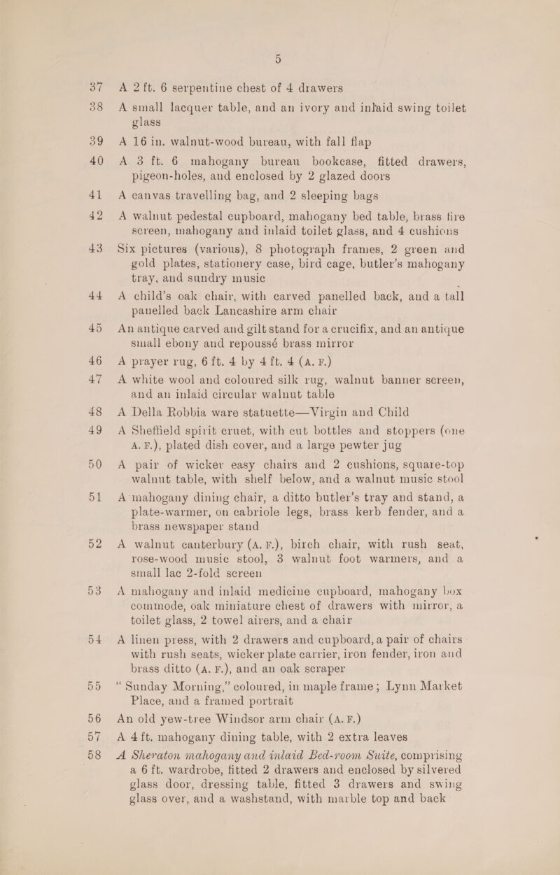 50 52 53 o4 55 56 517 58 5 A 2 ft. 6 serpentine chest of 4 drawers A small lacquer table, and an ivory and inlaid swing toilet glass A 16 in. walnut-wood bureau, with fall flap A 3 ft. 6 mahogany bureau bookcase, fitted drawers, pigeon-holes, and enclosed by 2 glazed doors A canvas travelling bag, and 2 sleeping bags A walnut pedestal cupboard, mahogany bed table, brass fire screen, mahogany and inlaid toilet glass, and 4 cushions Six pictures (various), 8 photograph frames, 2 green and gold plates, stationery case, bird cage, butler’s mahogany tray, and sundry music A child’s oak chair, with carved panelled back, and a tall panelled back Lancashire arm chair An antique carved and gilt stand for a crucifix, and an antique small ebony and repoussé brass mirror A prayer rug, 6ft. 4 by 4 ft. 4 (a. F.) A white wool and coloured silk rug, walnut banner screen, and an inlaid circular walnut table A Della Robbia ware statuette— Virgin and Child A Sheffield spirit cruet, with cut bottles and stoppers (one A.F.), plated dish cover, and a large pewter jug A pair of wicker easy chairs and 2 cushions, square-top walnut table, with shelf below, and a walnut music stool A mahogany dining chair, a ditto butler’s tray and stand, a plate-warmer, on cabriole legs, brass kerb fender, and a brass newspaper stand A walnut canterbury (A. F.), birch chair, with rush seat, rose-wood music stool, 3 walnut foot warmers, and a small lac 2-fold screen A mahogany and inlaid medicine cupboard, mahogany box commode, oak miniature chest of drawers with mirror, a toilet glass, 2 towel airers, and a chair A linen press, with 2 drawers and cupboard, a pair of chairs with rush seats, wicker plate carrier, iron fender, iron aad brass ditto (A. F.), and an oak scraper “Sunday Morning,” coloured, in maple frame; Lynn Market Place, and a framed portrait An old yew-tree Windsor arm chair (A. F.) A 4ft. mahogany dining table, with 2 extra leaves A Sheraton mahogany and inlaid Bed-room Surte, comprising a 6 ft. wardrobe, fitted 2 drawers and enclosed by silvered glass door, dressing table, fitted 3 drawers and swing glass over, and a washstand, with marble top and back