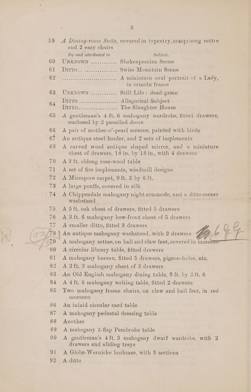 6 and 2 easy chairs By and attributed to Subject. WIN KNOWN Coweta, sas Shakespearian Scene LOTTO Sek ee een aeere s Swiss Mountain Scene we Citi pee eure iotng ty feo A miniature oval portrait of a Lady, in ormolu frame UNKNOWN SN ETPS. Still Life: dead game DTPO RH OSs wee Allegorical Subject dTTP OMG wee le US) OO: The Slaughter House A gentleman’s 4 ft. 6 mahogany wardrobe, fitted drawers, enclosed by 2 panelled doors A pair of mother-o’-pearl screens, painted with birds An antique steel fender, and 2 sets of implements A carved wood antique shaped mirror, and a miniature chest of drawers, 18 in. by 181in., with 4 drawers A 3 ft. oblong rose-wood table A set of fire implements, windmill designs A Mirzapore carpet, 9 ft. 3 by 6 ft. A large pouffe, covered in silk A Chippendale mahogany night commode, and a ditto corner washstand A 5ft. oak chest of drawers, fitted 5 drawers A 3 ft. 6 mahogany bow-front chest of 5 drawers A smaller ditto, titted 3 drawers ™, 2 ee A mahogany settee, on ball and claw feet, covered in morowecn—— A circular library table, fitted drawers A mahogany bureau, fitted 5 drawers, pigeon-holes, ete. A 3ft. 3 mahogany chest of 3 drawers An Old English mahogany dining table, 9 ft. by 3 ft. 6 A 4ft. 6 mahogany writing table, fitted 2 drawers Two mahogany frame chairs, on claw and ball feet, in red morocco An inlaid circular card table A mahogany pedestal dressing table Another A mahogany 2-flap Pembroke table A gentleman’s 4ft.3 mahogany dwarf wardrobe, with 2 drawers and sliding trays A Globe-Wernicke bookcase, with 5 sections A ditto
