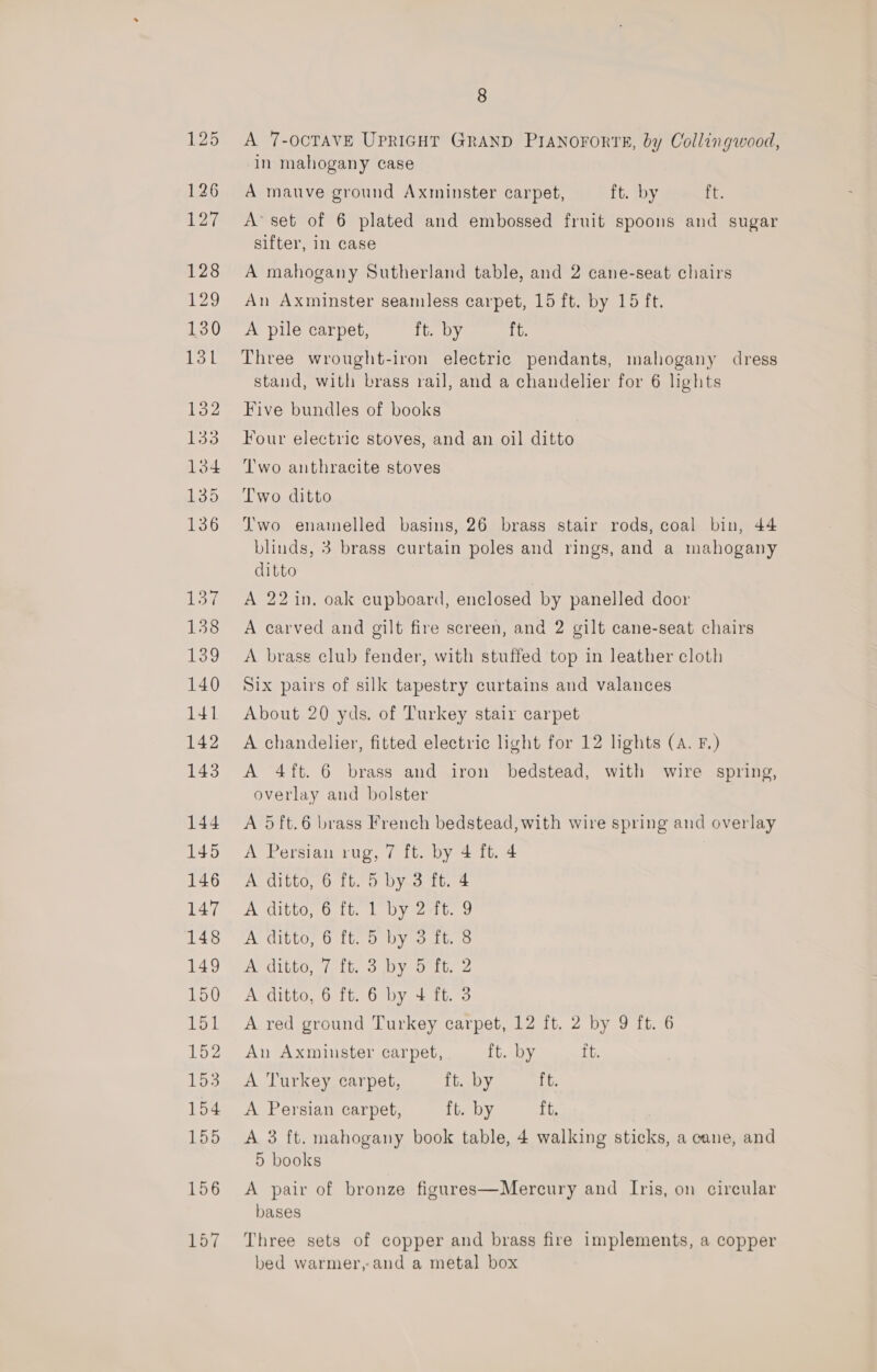 A 7-OCTAVE UPRIGHT GRAND PIANOFORTE, by Collingwood, in mahogany case A mauve ground Axminster carpet, ft. by i. A’ set of 6 plated and embossed fruit spoons and sugar sifter, in case A mahogany Sutherland table, and 2 cane-seat chairs An Axminster seamless carpet, 15 ft. by 15 ft. A pile carpet, ft. by ft. Three wrought-iron electric pendants, mahogany dress stand, with brass rail, and a chandelier for 6 lights Five bundles of books Four electric stoves, and an oil ditto T'wo anthracite stoves Two ditto J'wo enamelled basins, 26 brass stair rods, coal bin, 44 blinds, 3 brass curtain poles and rings, and a mahogany ditto A 22 in. oak cupboard, enclosed by panelled door A carved and gilt fire screen, and 2 gilt cane-seat chairs A brass club fender, with stuffed top in leather cloth Six pairs of silk tapestry curtains and valances About 20 yds. of Turkey stair carpet A chandelier, fitted electric light for 12 lights (A. F.) A 4ft. 6 brass and iron bedstead, with wire spring, overlay and bolster A 5ft.6 brass French bedstead, with wire spring and overlay A Persian rug, 7 ft. by 4 ft. 4 A ditto, 6 ft. 5 by 3 ft. 4 A ditto, 6 ft. 1 by 2-ft. 9 A ditto, 6 ft. 5 by 3 ft. 8 AVCILLO, 1; Lis OY OU, 2 A ditto, 6 ft. 6 by + ft. 3 A red ground Turkey carpet, 12 ft. 2 by 9 ft. 6 An Axminster carpet, ft. by it. A Turkey carpet, ft. by ft. A Persian carpet, ft. by ft. A 3 ft. mahogany book table, 4 walking sticks, a cane, and 5 books A pair of bronze figures—Mercury and Iris, on circular bases Three sets of copper and brass fire implements, a copper bed warmer,-and a metal box
