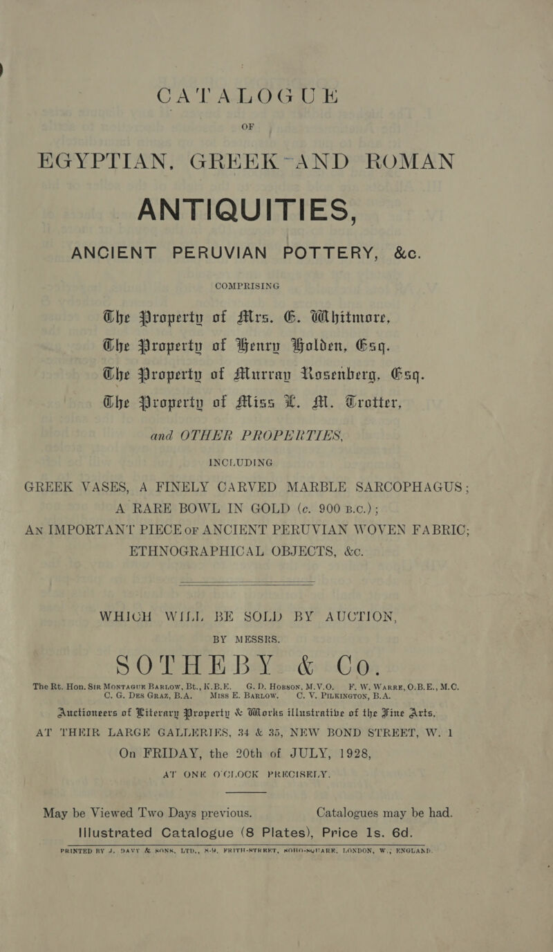 CATALOGUE OF EGYPTIAN, GREEK-AND ROMAN ANTIQUITIES, ANCIENT PERUVIAN POTTERY, &amp;c. COMPRISING Ghe Property of Alrs. G. Whitmore, Ghe Property of Henry Holden, Gag. Ghe Property of Murray Rosenberg, Gsq. Ghe Property of Miss LT. M. Trotter, and OTHER PROPERTTES, INCLUDING GREEK VASES, A FINELY CARVED MARBLE SARCOPHAGUS: A RARE BOWL IN GOLD (ec. 900 B.c.); An IMPORTANT PIECE or ANCIENT PERUVIAN WOVEN FABRIC; ETHNOGRAPHICAL OBJECTS, &amp;c.   WHICH WILL BE SOLD BY AUCTION, BY MESSRS. SO Tey Baw Bordgy in The Rt. Hon. Str Monracur Barnow, Bt., K.B.E. G. D. Hopson, M.V.O. FF. W. Warre, O.B.E., M.C. C. G. Des Graz, B.A. Miss E. Baruow. C. V. PILKINeTON, B.A. Auctioneers of Literary Property &amp; Works illustratibe of the Fine Arts, AT THEIR LARGE GALLERIKS, 34 &amp; 35, NEW BOND STREET, W. 1 On FRIDAY, the 20th of JULY, 1928, AT ONK O'CLOCK PRECISELY.  May be Viewed Two Days previous. Catalogues may be had. Illustrated Catalogue (8 Plates), Price ls. 6d. PRINTED BY J. DAVY &amp; SONS, LID., 8-4. FRITH-STREET, SOHO-SQUARK, LONDON, W.; ENGLAND.