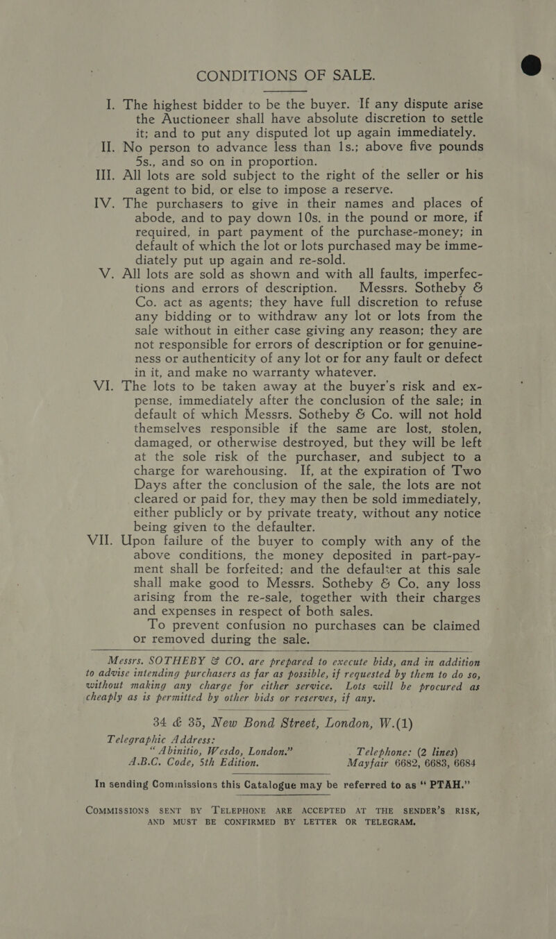 CONDITIONS OF SALE. I. The highest bidder to be the buyer. If any dispute arise the Auctioneer shall have absolute discretion to settle it; and to put any disputed lot up again immediately. II. No person to advance less than 1s.; above five pounds 5s., and so on in proportion. III. All lots are sold subject to the right of the seller or his agent to bid, or else to impose a reserve. IV. The purchasers to give in their names and places of abode, and to pay down 10s. in the pound or more, if required, in part payment of the purchase-money; in default of which the lot or lots purchased may be imme- diately put up again and re-sold. V. All lots are sold as shown and with all faults, imperfec- tions and errors of description. Messrs. Sotheby &amp; Co. act as agents; they have full discretion to refuse any bidding or to withdraw any lot or lots from the sale without in either case giving any reason; they are not responsible for errors of description or for genuine- ness or authenticity of any lot or for any fault or defect in it, and make no warranty whatever. VI. The lots to be taken away at the buyer's risk and ex- pense, immediately after the conclusion of the sale; in default of which Messrs. Sotheby &amp; Co. will not hold themselves responsible if the same are lost, stolen, damaged, or otherwise destroyed, but they will be left at the sole risk of the purchaser, and subject to a charge for warehousing. If, at the expiration of Two Days after the conclusion of the sale, the lots are not cleared or paid for, they may then be sold immediately, either publicly or by private treaty, without any notice being given to the defaulter. VII. Upon failure of the buyer to comply with any of the above conditions, the money deposited in part-pay- ment shall be forfeited; and the defaulter at this sale shall make good to Messrs. Sotheby &amp; Co. any loss arising from the re-sale, together with their charges and expenses in respect of both sales. To prevent confusion no purchases can be claimed or removed during the sale. Messrs. SOTHEBY &amp; CO. are prepared to execute bids, and in addition to advise intending purchasers as far as possible, if requested by them to do so, without making any charge for either service. Lots will be procured as cheaply as is permitted by other bids or reserves, if any. 34 &amp; 35, New Bond Street, London, W.(1) Telegraphic Address: “ Abinitio, Wesdo, London.” Telephone: (2 lines) A.B.C. Code, 5th Edition. Mayfair 6682, 6683, 6684    In sending Cominissions this Catalogue may be referred to as ‘* PTAH.” COMMISSIONS SENT BY ‘TELEPHONE ARE ACCEPTED AT THE SENDER’S RISK, AND MUST BE CONFIRMED BY LETTER OR TELEGRAM,