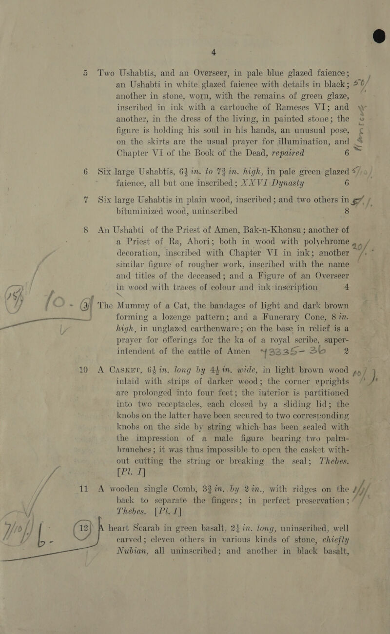 5 Two Ushabtis, and an Overseer, in pale blue glazed faience ; an Ushabti in white glazed faience with details in black; another in stone, worn, with the remains of green glaze, inscribed in ink with a cartouche of Rameses VI; and another, in the dress of the living, in painted stone; the figure is holding his soul in his hands, an unusual pose, on the skirts are the usual prayer for illumination, and Chapter VI of the Book of the Dead, repaired 6 faience, all but one inscribed; XX VI- Dynasty 6 bituminized wood, uninscribed 8 S An Ushabti of the Priest of Amen, Bak-n-Khonsu; another of a Priest of Ra, Ahori; both in wood with polychrome decoration, inscribed with Chapter VI in ink; another similar figure of rougher work, inscribed with the name and titles of the deceased; and a Figure of an Overseer G44 ‘ in wood with traces of colour and ink inscription 4 } C/ f ~ —«# ™ 5 /— » (3 The Mummy of a Cat, the bandages of light and dark brown forming a lozenge pattern; and a Funerary Cone, 8 7m. high, in unglazed earthenware; on the base in relief is a prayer for offerings for the ka of a royal scribe, super- intendent of the eattle of Amen Y 223 25- Se 2  at | a 10 A Casket, 6fin. long by 44%. wide, in light brown wood inlaid with strips of darker wood; the corner vprights are prolonged into four feet; the inuterior is partitioned into two receptacles, each closed by a sliding lid; the knobs on the latter have been secured to two corresponding knobs on the side by string which: has been sealed with the impression of a male figure bearing two palm- branches ; it was thus impossible to open the casket with- out cutting the string or breaking the seal; Thebes. fig SES [Pl. 1] f 11 &lt;A wooden single Comb, 3%1n..by 2%n., with ridges on the / back to separate the fingers; in perfect preservation ; Thebes. [Pl. 1] heart Scarab in green basalt, 24 in. long, uninseribed, well carved; eleven others in various kinds of stone, chiefly Nubian, all uninscribed; and another in black basalt,  , 20