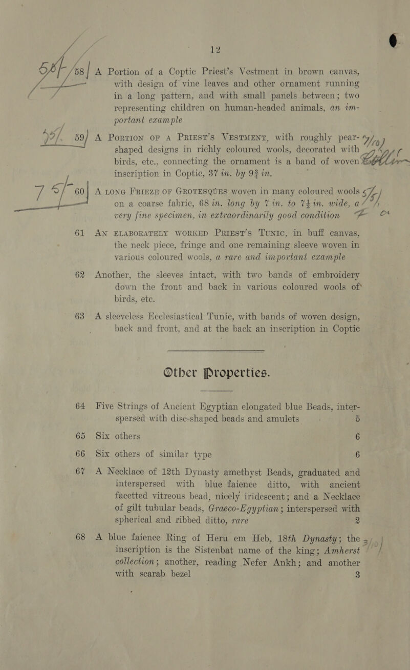 Vee i /  12 ag with design of vine leaves and other ornament running in a long pattern, and with small panels between; two representing children on human-headed animals, an im- portant example shaped designs in richly coloured wools, decorated with birds, etc., connecting the ornament is a band of woven Elin inscription in Coptic, 37 in. by 9% in. nl ws on a coarse fabric, 68 in. long by Tin. to Thin. wide, a/ “/ very fine specimen, in extraordinarily good condition “A © 61 AN ELABORATELY WORKED PRIEST’s TuNIc, in buff canvas, the neck piece, fringe and one remaining sleeve woven in various coloured wools, a rare and important example 62 Another, the sleeves intact, with two bands of embroidery down the front and back in various coloured wools of* birds, ete. 63 A sleeveless Ecclesiastical Tunic, with bands of woven design, back and front, and at the back an inscription in Coptic   Other Properties. 64 Five Strings of Ancient Egyptian elongated blue Beads, inter- spersed with disc-shaped beads and amulets 5 65 Six others 6 66 Six others of similar type 6 67 A Necklace of 12th Dynasty amethyst Beads, graduated and interspersed with blue faience ditto, with ancient facetted vitreous bead, nicely iridescent; and a Necklace of gilt tubular beads, Graeco-Egyptian; interspersed with spherical and ribbed ditto, rare 2 68 A blue faience Ring of Heru em Heb, 18th Dynasty; the 2 } inscription is the Sistenbat name of the king; Amherst © collection; another, reading Nefer Ankh; and another with scarab bezel 3