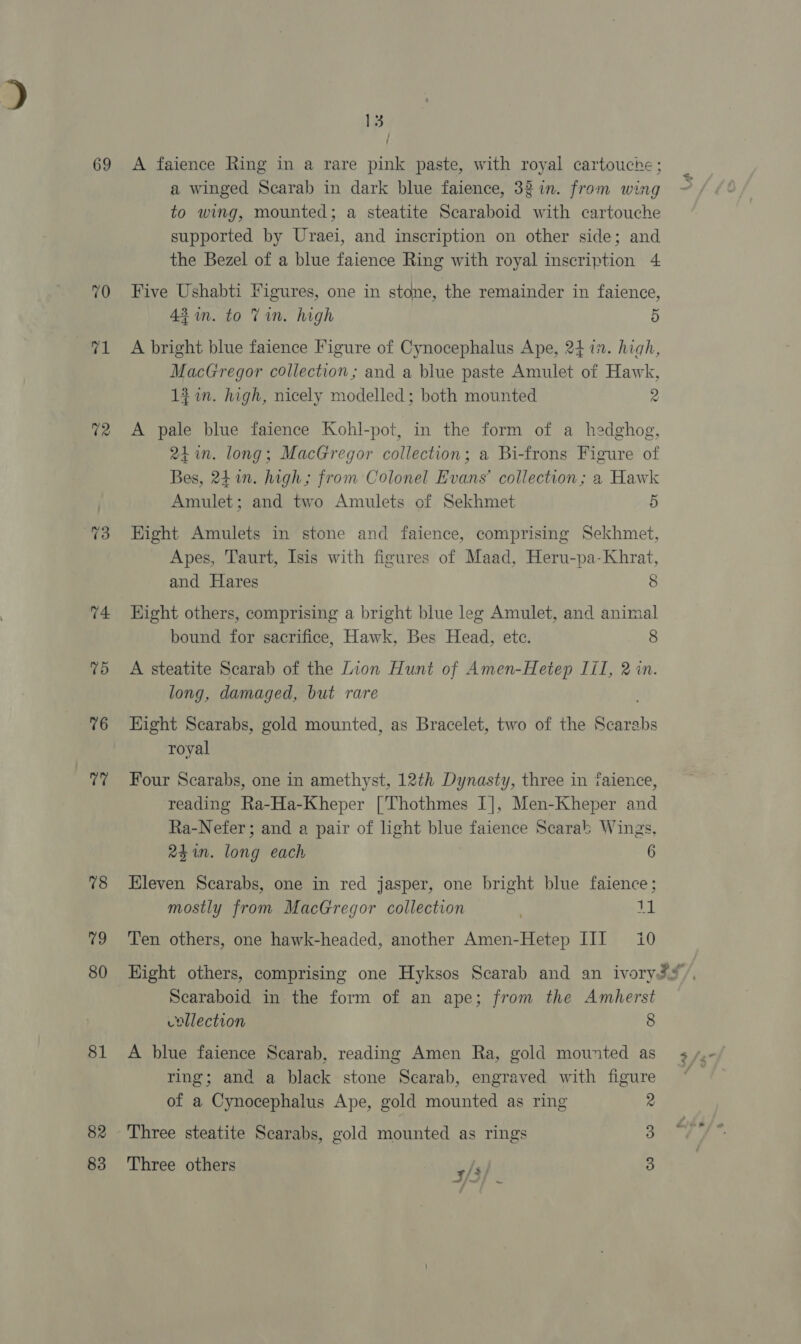 69 70 71 U2 73 74: Td 76 a 78 79 80 81 82 83 13 A faience Ring in a rare pink paste, with royal cartouche; a winged Scarab in dark blue faience, 32 in. from wing to wing, mounted; a steatite Scaraboid with cartouche supported by Uraei, and inscription on other side; and the Bezel of a blue faience Ring with royal inscription 4 Five Ushabti Figures, one in stone, the remainder in faience, 43am. to Vin. high 5 A bright blue faience Figure of Cynocephalus Ape, 2477. high, MacGregor collection; and a blue paste Amulet of Hawk, 1% in. high, nicely modelled; both mounted 2 A pale blue faience Kohl-pot, in the form of a hedghog, 24. long; MacGregor collection; a Bi-frons Figure of Bes, 241n. high; from Colonel Evans’ collection; a Hawk Amulet; and two Amulets of Sekhmet 5 Hight Amulets in stone and faience, comprising Sekhmet, Apes, Taurt, Isis with figures of Maad, Heru-pa-Khrat, and Hares 8 Hight others, comprising a bright blue leg Amulet, and animal bound for sacrifice, Hawk, Bes Head, ete. 8 A steatite Scarab of the Lion Hunt of Amen-Hetep Jil, 2 in. long, damaged, but rare Hight Scarabs, gold mounted, as Bracelet, two of the Scarabs royal Four Scarabs, one in amethyst, 12th Dynasty, three in faience, reading Ra-Ha-Kheper ['Thothmes I], Men-Kheper and Ra-Nefer; and a pair of light blue faience Scarab Wings, 24in. long each 6 Eleven Scarabs, one in red jasper, one bright blue faience; mostly from MacGregor collection 11 Ten others, one hawk-headed, another Amen-Hetep III 10 Scaraboid in. the form of an ape; from the Amherst collection 8 A blue faience Scarab, reading Amen Ra, gold mounted as ring; and a black stone Scarab, engraved with figure of a Cynocephalus Ape, gold mounted as ring 2 Three steatite Scarabs, gold mounted as rings 3 Three others 3 3/3