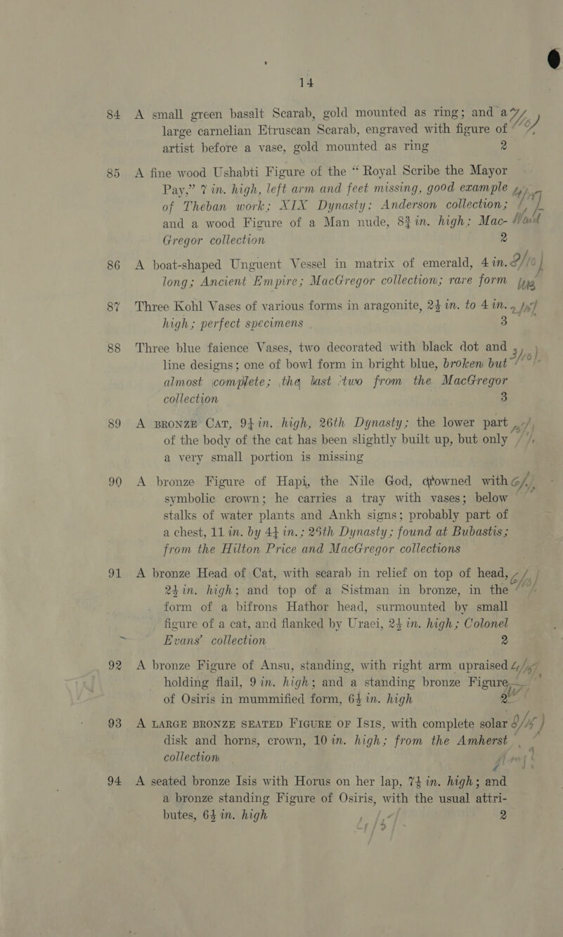 14 84 A small green basalt Scarab, gold mounted as ring; and a Ls) large carnelian Etruscan Scarab, engraved with figure of artist before a vase, gold mounted as ring 2 85 A fine wood Ushabti Figure of the “ Royal Scribe the Mayor Pay,” 7 in. high, left arm and feet missing, good example ty, of Theban work; XIX Dynasty; Anderson collection; Vp and a wood Figure of a Man nude, 831m. high; Mac- Wavil Gregor collection 2 O/ro 86 A boat-shaped Unguent Vessel in matrix of emerald, 41n.< long; Ancient Empire; MacGregor collection; rare form hue 87 Three Kohl Vases of various forms in aragonite, 24 im. to 41n. 4 Jy) high; perfect specumens 3 88 Three blue faience Vases, two decorated with black dot and yh line designs; one of bowl form in bright blue, broken but » almost complete; the last ‘two from the MacGregor collection 3 89 <A BRONZE Cat, 941n. high, 26th Dynasty; the lower part i of the body of the cat has been slightly built up, but only he a very small portion is missing 90 A bronze Figure of Hapi, the Nile God, dtowned with off symbolic crown; he carries a tray with vases; below ‘a stalks of water plants and Ankh signs; probably part of from the Hilton Price and MacGregor collections 91 A bronze Head of Cat, with scarab in relief on top of head, bf) 24 in. high; and top of a Sistman in bronze, in the “ form of a bifrons Hathor head, surmounted by small figure of a cat, and flanked by Uraei, 24 in. high; Colonel Evans’ collection 2 = 92 A bronze Figure of Ansu, standing, with right arm upraised “fgg holding flail, 9 in. hae gh; and a standing bronze Figure Pr of Osiris in. mummified form, 64 in. high 2 93 A LARGE BRONZE SEATED FiquRE OF Isis, with complete solar o/46 } disk and horns, crown, 10 in. high; from the Amherst. collection — fir) 94 <A seated bronze Isis with Horus on her lap, 74 in. high; se a bronze standing Figure of Osiris, with the usual attri- butes, 64 in. high oe 2 