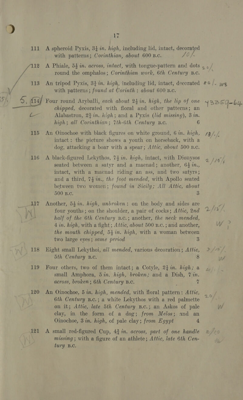 ki with patterns; Corinthian, about 600 B.c. f0/ / / round the omphalos; Corinthian work, 6th Century B.c. ~~ WV | 115 116 117 118 119 120 121 with patterns; found at Corinth : about 600 B.c. chipped, decorated with floral and other patterns; an Alabastron, 237m. high; and a Pyxis (lid missing), 3 in. high; all Corinthian; %th-6th Century B.c. 6 An Oinochoe with black figures on white ground, 6 in. high, intact: the picture shows a youth on horseback, with a dog, attacking a boar with a spear; Attic, about 500 B.c. A black-figured Lekythos, 74 in. high, intact, with Dionysos seated between a satyr and a maenad; another, 64 1n., intact, with a maecnad riding an ass, and two satyrs; and a third, 7$1m., the foot mended, with Apollo seated between two women; found in Sicily; All Attic, about 500 B.C. 3 Another, 541. high, unbroken: on the body and sides are four youths; on the shoulder, a pair of cocks; Attic, 2nd half of the 6th Century B.c.; another, the neck mended, 4 in. high, with a fight ; Attic, about 500 B.c.; and another, the.mouth chipped, 541n. high, with a woman between two large eyes; same period | 3 Hight small Lekythoi, all mended, various decoration; Attic, 5th Century B.o. 8 Four others, two of them intact; a Cotyle, 241m. high; a small Amphora, 5%in. high, broken; and a Dish, 7 in. across, broken; 6th Century B.C. t An Oinochoe, 5 in. high, mended, with floral eae Attic, 6th Century B.c.; a white Lekythos with a red palmette on it; Attic, late 5th Century B.c.; an Askos of pale clay, in the form of a dog; from Melos; and an Oinochoe, 3%. high, of pale clay; from Egypt 4 A small red-figured Cup, 4% 1. across, part of one handle missing ; with a figure of an athlete; Attic, late 6th Cen- tury B.C. n&gt; &gt;