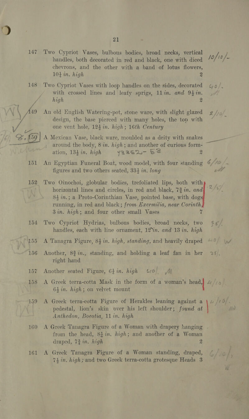 148 160 161 21 Two Cypriot Vases, bulbous bodies, broad necks, vertical handles, both decorated in red and black, one with diced chevrons, and the other with a band of lotus flowers, 104 in. high 2 Two Cypriot Vases with loop handles on the sides, decorated with crossed lines and leafy sprigs, 1lin. and 941%n. high 2 An old English Watering-pot, stone ware, with slight glazed design, the base pierced with many holes, the top with one vent hole, 124 in. high; 16th Century A Mexican Vase, black ware, moulded as a deity with snakes around the body, 8 in. high; and another of curious form- ation, 134 in. high Y22S2- SF 2 An Egyptian Funeral Boat, wood model, with four standing Two Oinochoi, globular bodies, trefoliated lips, both with horizontal lines and circles, in red and black, 727n. and 84 in.; a Proto-Corinthian Vase, pointed base, with dog running, in red and black; from Ewermilia, near Corinth 37. high; and four other small Vases ‘i Two Cypriot Hydrias, bulbous bodies, broad necks, two handles, each with line ornament, 12°in. and 13 in. high A Tanagra Figure, 841n. high, standing, and heavily draped Another, 8#1n., standing, and holding a leaf fan in her right hand i #&gt; Another seated Figure, 647n. high teo; Yee A Greek terra-cotta Mask in the form of a woman’s healt A 64 in. high; on velvet mount A Greek terra-cotta Figure of Herakles leaning against a pedestal, lion’s skin over his left shoulder; found at Anthedon, Boeotia, 11 in. high A Greek Tanagra Figure of a Woman with drapery hanging from the head, S8tin. high; and another of a Woman draped, 721. high 2 A Greek Tanagra Figure of a Woman standing, draped, 74 in. high; and two Greek terra-cotta grotesque Heads 3 &gt;. NS A